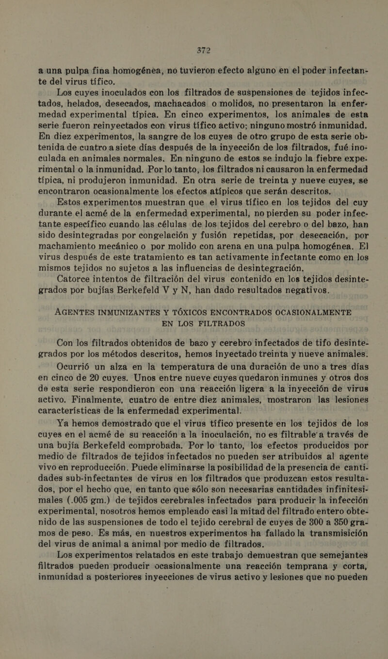 a una pulpa fina homogénea, no tuvieron efecto alguno en el poder infectan- te del virus tífico. Los cuyes inoculados con los filtrados de suspensiones de tejidos infec- tados, helados, desecados, machacados o molidos, no presentaron la enfer- medad experimental típica. En cinco experimentos, los animales de esta serie fueron reinyectados con virus tífico activo; ninguno mostró inmunidad. En diez experimentos, la sangre de los cuyes de otro grupo de esta serie ob- tenida de cuatro a siete días después de la inyección de los filtrados, fué. ino- culada en animales normales. En ninguno de estos se indujo la fiebre expe- rimental o la inmunidad. Porlo tanto, los filtrados ni causaron la enfermedad típica, ni produjeron inmunidad. En otra serie de treinta y nueve cuyes, se encontraron ocasionalmente los efectos atípicos que serán descritos. Estos experimentos muestran que el virus tífico en los tejidos del cuy durante el acmé de la enfermedad experimental, no pierden su poder infec- tante específico cuando las células de los tejidos del cerebro o del bazo, han sido desintegradas por congelación y fusión repetidas, por desecación, por machamiento mecánico o por molido con arena en una pulpa homogénea. Il virus después de este tratamiento es tan activamente infectante como en los mismos tejidos no sujetos a las influencias de desintegración. Catorce intentos de filtración del virus contenido en los tejidos desinte- grados por bujías Berkefeld V y N, han dado resultados negativos. AGENTES INMUNIZANTES Y TÓXICOS ENCONTRADOS OCASIONALMENTE EN LOS FILTRADOS Con los filtrados obtenidos de bazo y cerebro infectados de tifo desinte- grados por los métodos descritos, hemos inyectado treinta y nueve animales. Ocurrió un alza en la temperatura de una duración de uno a tres días en cinco de 20 cuyes. Unos entre nueve cuyes quedaron inmunes y otros dos de esta serie respondieron con una reacción ligera a la inyección de virus activo. Finalmente, cuatro de entre diez animales, mostraron las lesiones : características de la enfermedad experimental. Ya hemos demostrado que el virus tífico presente en los tejidos de los cuyes en el acmé de su reacción a la inoculación, no es filtrable'a través de una bujía Berkefeld comprobada. Por lo tanto, los efectos producidos por medio de filtrados de tejidos infectados no pueden ser atribuidos al agente vivo en reproducción. Puede eliminarse la posibilidad de la presencia de canti- dades sub-infectantes de virus en los filtrados que produzcan estos resulta- dos, por el hecho que, en tanto que sólo son necesarias cantidades infinitesi- males (.005 gm.) de tejidos cerebrales infectados para producir la infección experimental, nosotros hemos empleado casi la mitad del filtrado entero obte- nido de las suspensiones de todo el tejido cerebral de cuyes de 300 a 350 gra- mos de peso. Es más, en nuestros experimentos ha fallado la transmisición del virus de animal a animal por medio de filtrados. Los experimentos relatados en este trabajo demuestran que semejantes filtrados pueden producir ocasionalmente una reacción temprana y corta, inmunidad a posteriores inyecciones de virus activo y lesiones que no pueden