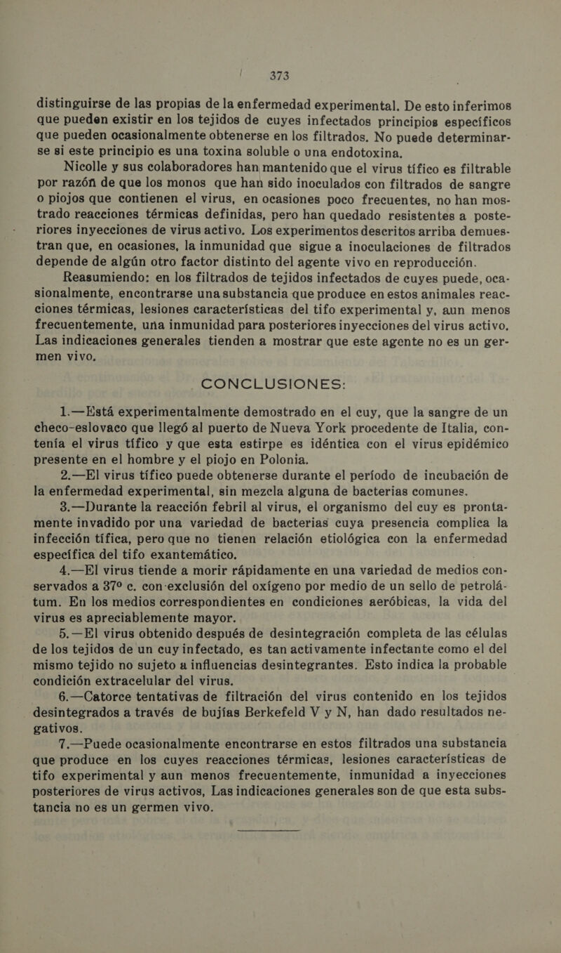 distinguirse de las propias de la enfermedad experimental. De esto inferimos que pueden existir en los tejidos de cuyes infectados principios específicos que pueden ocasionalmente obtenerse en los filtrados. No puede determinar- se si este principio es una toxina soluble o una endotoxina. Nicolle y sus colaboradores han mantenido que el virus tífico es filtrable por razón de que los monos que han sido inoculados con filtrados de sangre o piojos que contienen el virus, en ocasiones poco frecuentes, no han mos- trado reacciones térmicas definidas, pero han quedado resistentes a poste- riores inyecciones de virus activo. Los experimentos descritos arriba demues- tran que, en ocasiones, la inmunidad que sigue a inoculaciones de filtrados depende de algún otro factor distinto del agente vivo en reproducción. Reasumiendo: en los filtrados de tejidos infectados de cuyes puede, oca- sionalmente, encontrarse una substancia que produce en estos animales reac- ciones térmicas, lesiones características del tifo experimental y, aun menos frecuentemente, una inmunidad para posteriores inyecciones del virus activo, Las indicaciones generales tienden a mostrar que este agente no es un ger- men vivo, CONCLUSIONES: 1.—Está experimentalmente demostrado en el cuy, que la sangre de un checo-eslovaco que llegó al puerto de Nueva York procedente de Italia, con- tenía el virus tífico y que esta estirpe es idéntica con el virus epidémico presente en el hombre y el piojo en Polonia. 2.—El virus tífico puede obtenerse durante el período de incubación de la enfermedad experimental, sin mezcla alguna de bacterias comunes. 3.—Durante la reacción febril al virus, el organismo del cuy es pronta- mente invadido por una variedad de bacterias cuya presencia complica la infección tífica, pero que no tienen relación etiológica con la enfermedad específica del tifo exantemático. 4.—El virus tiende a morir rápidamente en una variedad de ediOS con- servados a 370 ec. con:exclusión del oxígeno por medio de un sello de petrolá- tum. En los medios correspondientes en condiciones aeróbicas, la vida del virus es apreciablemente mayor. 5.—El virus obtenido después de desintegración completa de las células de los tejidos de un cuy infectado, es tan activamente infectante como el del mismo tejido no sujeto a influencias desintegrantes. Esto indica la probable condición extracelular del virus. | 6.—Catorce tentativas de filtración del virus contenido en los tejidos desintegrados a través de bujías Berkefeld V y N, han dado resultados ne- gativos. 7.—Puede ocasionalmente encontrarse en estos filtrados una substancia que produce en los cuyes reacciones térmicas, lesiones características de tifo experimental y aun menos frecuentemente, inmunidad a inyecciones posteriores de virus activos, Las indicaciones generales son de que esta subs- tancia no es un germen vivo.