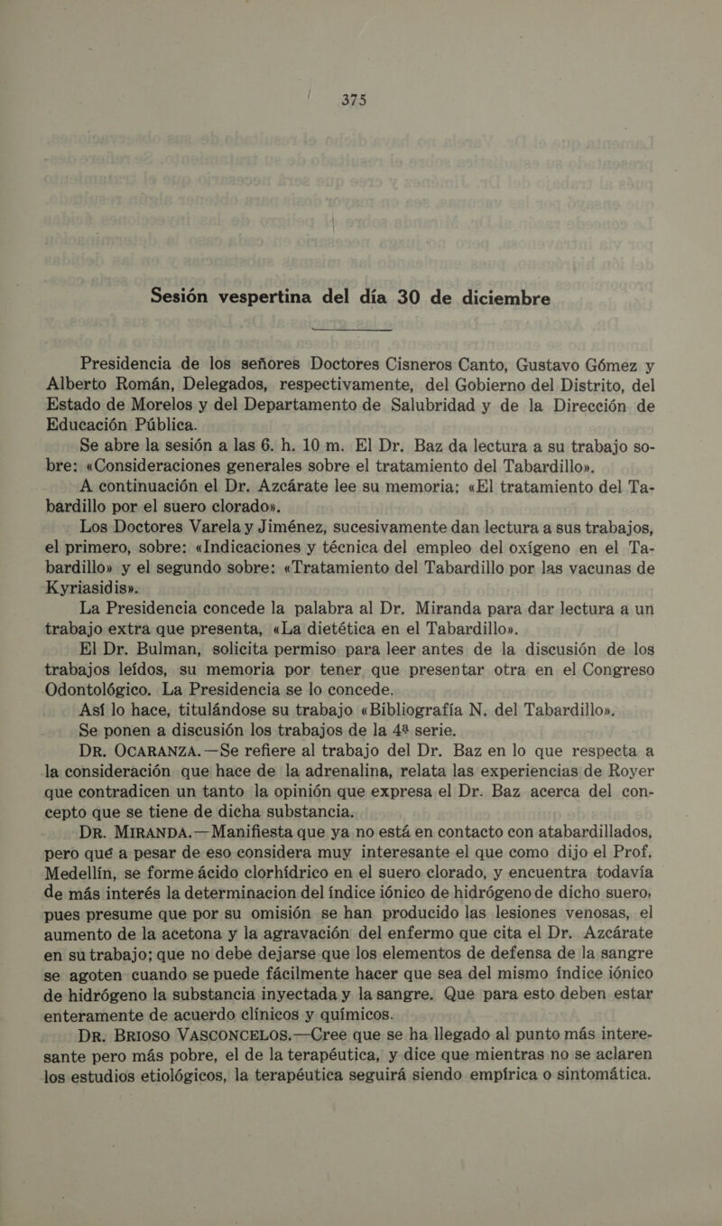 Sesión vespertina del día 30 de diciembre Presidencia de los señores Doctores Cisneros Canto, Gustavo Gómez y Alberto Román, Delegados, respectivamente, del Gobierno del Distrito, del Estado de Morelos y del Departamento de Salubridad y de la Dirección de Educación Pública. | Se abre la sesión a las 6. h. 10m. El Dr. Baz da lectura a su trabajo so- bre: «Consideraciones generales sobre el tratamiento del Tabardillo». A continuación el Dr. Azcárate lee su memoria; «El tratamiento del Ta- bardillo por el suero clorado». Los Doctores Varela y Jiménez, sucesivamente dan lectura a sus trabajos, el primero, sobre: «Indicaciones y técnica del empleo del oxígeno en el Ta- bardillo» y el segundo sobre: «Tratamiento del Tabardillo por las vacunas de Kyriasidis». La Presidencia concede la palabra al Dr. Miranda para dar lectura a un trabajo extra que presenta, «La dietética en el Tabardillo». El Dr. Bulman, solicita permiso para leer antes de la discusión de los trabajos leídos, su memoria por tener que presentar otra en el Congreso Odontológico. La Presidencia se lo concede. Así lo hace, titulándose su trabajo «Bibliografía N. del Tabardillo». Se ponen a discusión los trabajos de la 4? serie. DR. OCARANZA. —Se refiere al trabajo del Dr. Baz en lo que respecta a la consideración que hace de la adrenalina, relata las experiencias de Royer que contradicen un tanto la opinión que expresa el Dr. Baz acerca del con- cepto que se tiene de dicha substancia. -DR. MIRANDA.—Manifiesta que ya no está en contacto con atabardillados, pero qué a pesar de eso considera muy interesante el que como dijo el Prof, Medellín, se forme ácido clorhídrico en el suero clorado, y encuentra todavía de más interés la determinacion del índice iónico de hidrógeno de dicho suero, pues presume que por su omisión se han producido las lesiones venosas, el aumento de la acetona y la agravación del enfermo que cita el Dr. Azcárate en sutrabajo; que no debe dejarse que los elementos de defensa de la sangre se agoten cuando se puede fácilmente hacer que sea del mismo índice iónico de hidrógeno la substancia inyectada y la sangre. Que para esto deben estar enteramente de acuerdo clínicos y químicos. Dr. BrIO0OSO VASCONCELOS.—Cree que se ha llegado al punto más intere- sante pero más pobre, el de la terapéutica, y dice que mientras no se aclaren los estudios etiológicos, la terapéutica seguirá siendo empírica o sintomática.