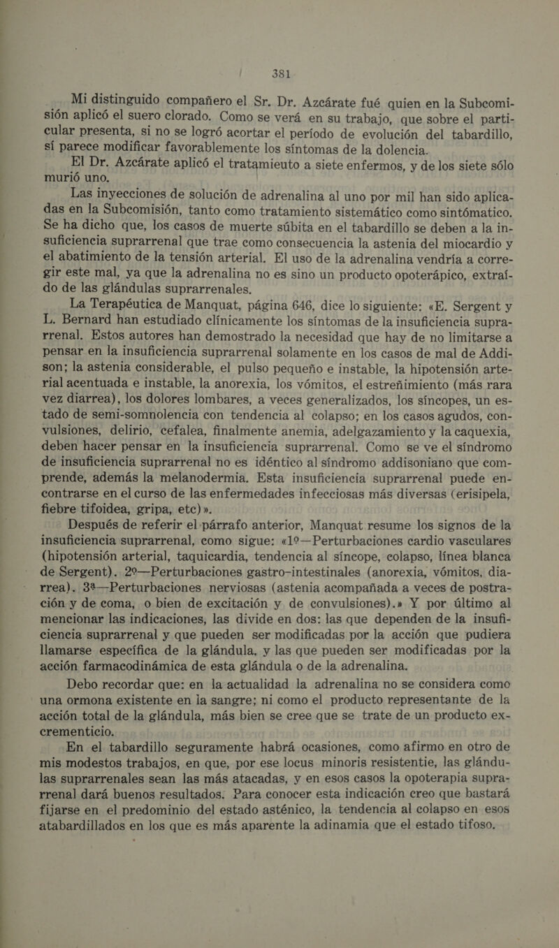 Mi distinguido compañero el Sr. Dr. Azcárate fué quien en la Subcomi- sión aplicó el suero clorado. Como se verá en su trabajo, que sobre el parti- cular presenta, si no se logró acortar el período de evolución del tabardillo, sí parece modificar favorablemente los síntomas de la dolencia. El Dr. Azcárate aplicó el tratamieuto a siete enfermos, y de los siete sólo murió uno. Las inyecciones de solución de adrenalina al uno por mil han sido aplica- das en la Subcomisión, tanto como tratamiento sistemático como sintómatico. Se ha dicho que, los casos de muerte súbita en el tabardillo se deben a la in- suficiencia suprarrenal que trae como consecuencia la astenia del miocardio y el abatimiento de la tensión arterial. El uso de la adrenalina vendría a corre- gir este mal, ya que la adrenalina no es sino un producto opoterápico, extraí- do de las glándulas suprarrenales. La Terapéutica de Manquat, página 646, dice lo siguiente: «E. Sergent y L. Bernard han estudiado clínicamente los síntomas de la insuficiencia supra- rrenal. Estos autores han demostrado la necesidad que hay de no limitarse a pensar en la insuficiencia suprarrenal solamente en los casos de mal de Addi- son; la astenia considerable, el pulso pequeño e instable, la hipotensión arte- rial acentuada e instable, la anorexia, los vómitos, el estreñimiento (más rara vez diarrea), los dolores lombares, a veces generalizados, los síncopes, un es- tado de semi-somnolencia con tendencia al colapso; en los casos agudos, con- vulsiones, delirio, cefalea, finalmente anemia, adelgazamiento y la caquexia, deben hacer pensar en la insuficiencia suprarrenal. Como se ve el síndromo de insuficiencia suprarrenal no es idéntico al síndromo addisoniano que eom- prende, además la melanodermia. Esta insuficiencia suprarrenal puede en- contrarse en el curso de las enfermedades infecciosas más diversas (erisipela, fiebre tifoidea, gripa, etc)». Después de referir el párrafo anterior, Manquat resume los signos de la insuficiencia suprarrenal, como sigue: «19—Perturbaciones cardio vasculares (hipotensión arterial, taquicardia, tendencia al síneope, colapso, línea blanca de Sergent). 22—Perturbaciones gastro-intestinales (anorexia, vómitos, dia- rrea). 32—Perturbaciones nerviosas (astenia acompañada a veces de postra- ción y de coma, o bien de excitación y de convulsiones).» Y por último al mencionar las indicaciones, las divide en dos: las que dependen de la insufi- ciencia suprarrenal y que pueden ser modificadas por la acción que pudiera llamarse específica de la glándula, y las que pueden ser modificadas por la acción farmacodinámica de esta glándula o de la adrenalina. | Debo recordar que: en la actualidad la adrenalina no se considera como una ormona existente en la sangre; ni como el producto representante de la acción total de la glándula, más bien se cree que se trate de un producto ex- crementicio. En el tabardillo seguramente habrá ocasiones, como afirmo en otro de mis modestos trabajos, en que, por ese locus minoris resistentie, las glándu- las suprarrenales sean las más atacadas, y en esos casos la opoterapia supra- rrenal dará buenos resultados; Para conocer esta indicación creo que bastará fijarse en el predominio del estado asténico, la tendencia al colapso en esos atabardillados en los que es más aparente la adinamia que el estado tifoso.