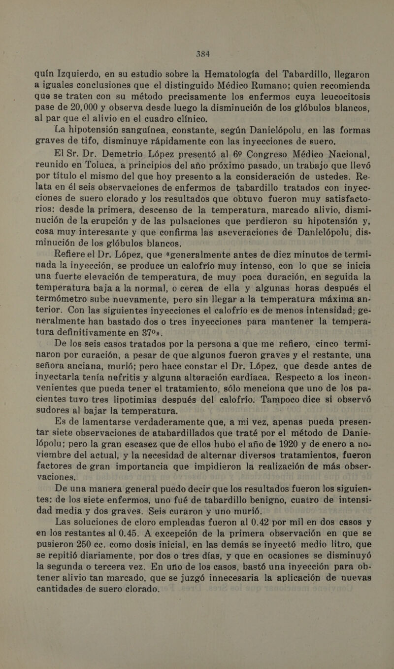 quín Izquierdo, en su estudio sobre la Hematología del Tabardillo, llegaron a iguales conclusiones que el distinguido Médico Rumano; quien recomienda que se traten con su método precisamente los enfermos cuya leucocitosis pase de 20,000 y observa desde luego la disminución de los glóbulos blancos, al par que el alivio en el cuadro clínico. La hipotensión sanguínea, constante, según Danielópolu, en las formas graves de tifo, disminuye rápidamente con las inyecciones de suero. El Sr. Dr. Demetrio López presentó al 6% Congreso Médico Nacional, reunido en Toluca, a principios del año próximo pasado, un trabajo que llevó por título el mismo del que hoy presento a la consideración de ustedes. Re- lata en él seis observaciones de enfermos de tabardillo tratados con inyec- ciones de suero clorado y los resultados que obtuvo fueron muy satisfacto- rios: desde la primera, descenso de la temperatura, marcado alivio, dismi- nución de la erupción y de las pulsaciones que perdieron su hipotensión y, cosa muy interesante y que confirma las aseveraciones de Danielópolu, dis- minución de los glóbulos blancos. Refiere el Dr. López, que “generalmente antes de diez minutos de termi- nada la inyección, se produce un calofrío muy intenso, con lo que se inicia una fuerte elevación de temperatura, de muy poca duración, en seguida la temperatura baja a la normal, o cerca de ella y algunas horas después el termómetro sube nuevamente, pero sin llegar a la temperatura máxima an- terior. Con las siguientes inyecciones el calofrío es de menos intensidad; ge- neralmente han bastado dos o tres inyecciones para mantener la tempera- tura definitivamente en 370». De los seis casos tratados por la persona a que me refiero, cinco termi- naron por curación, a pesar de que algunos fueron graves y el restante, una señora anciana, murió; pero hace constar el Dr. López, que desde antes de inyectarla tenía nefritis y alguna alteración cardíaca. Respecto a los incon- venientes que pueda tener el tratamiento, sólo menciona que uno de Jos pa- cientes tuvo tres lipotimias después del calofrío: iia dice si observó sudores al bajar la temperatura. Es de lamentarse verdaderamente que, a mi vez, apenas pueda presen- tar siete observaciones de atabardillados que traté por el método de Danie- lópolu; pero la gran escasez que de ellos hubo el año de 1920 y de enero a no- viembre del actual, y la necesidad de alternar diversos tratamientos, fueron factores de gran importancia que impidieron la realización de más obser- vaciones.. De una manera general puedo decir que los resultados fueron los siguien- tes: de los siete enfermos, uno fué de tabardillo benigno, cuatro de intensi- dad media y dos graves. Seis curaron y uno murió. Las soluciones de cloro empleadas fueron al 0.42 por mil en dos casos y en los restantes al 0.45. A excepción de la primera observación en que se pusieron 250 cc. como dosis inicial, en las demás se inyectó medio litro, que se repitió diariamente, por dos o tres días, y que en ocasiones se disminuyó la segunda o tercera vez. En uño de los casos, bastó una inyección para ob- tener alivio tan marcado, que se juzgó innecesaria la aplicación de nuevas cantidades de suero clorado.