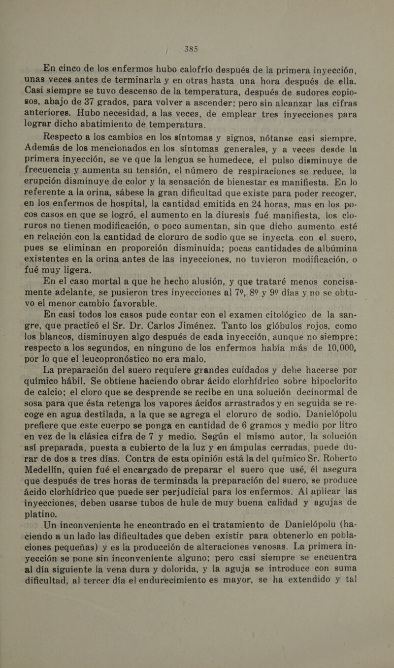 En cinco de los enfermos hubo calofrío después de la primera inyección, unas veces antes de terminarla y en otras hasta una hora después de ella. Casi siempre se tuvo descenso de la temperatura, después de sudores copio- sos, abajo de 37 grados, para volver a ascender: pero sin alcanzar las cifras anteriores. Hubo necesidad, a las veces, de emplear tres inyecciones para lograr dicho abatimiento de temperatura. Respecto a los cambios en los síntomas y signos, nótanse casi siempre. Además de los mencionados en los síntomas generales, y a veces desde la primera inyección, se ve que la lengua se humedece, el pulso disminuye de frecuencia y aumenta su tensión, el número de respiraciones se reduce, la erupción disminuye de color y la sensación de bienestar es manifiesta. En lo referente a la orina, sábese la gran dificultad que existe para poder recoger, en los enfermos de hospital, la cantidad emitida en 24 horas, mas en los po- cos casos en que se logró, el aumento en la diuresis fué manifiesta, los clo- ruros no tienen modificación, o poco aumentan, sin que dicho aumento esté en relación con la cantidad de cloruro de sodio que se inyecta con el suero, pues se eliminan en proporción disminuida; pocas cantidades de albúmina existentes en la orina antes de las inyecciones, no tuvieron modificación, o fué muy ligera. | En el caso mortal a que he hecho alusión, y que trataré menos concisa- mente adelante, se pusieron tres inyecciones al 79, 89 y 99 días y no se obtu- vo el menor cambio favorable. En casi todos los casos pude contar con el examen citológico de la san- gre, que practicó el Sr. Dr. Carlos Jiménez. Tanto los glóbulos rojos, como los blancos, disminuyen algo después de cada inyección, aunque no siempre; respecto a los segundos, en ninguno de los enfermos había más de 10,000, por lo que el leucopronóstico no era malo, La preparación del suero requiere grandes cuidados y debe hacerse por químico hábil. Se obtiene haciendo obrar ácido clorhídrico sobre hipoclorito de calcio; el cloro que se desprende se recibe en una solución decinormal de sosa para que ésta retenga los vapores ácidos arrastrados y en seguida se re- coge en agua destilada, a la que se agrega el cloruro de sodio. Danielópolu prefiere que este cuerpo se ponga en cantidad de 6 gramos y medio por litro en vez de la clásica cifra de 7 y medio. Según el mismo autor, la solución “así preparada, puesta a cubierto de la luz y en ámpulas cerradas, puede du- rar de dos a tres días. Contra de esta opinión está la del químico Sr. Roberto Medellín, quien fué el encargado de preparar el suero que usé, él asegura . que después de tres horas de terminada la preparación del suero, se produce “ácido clorhídrico que puede ser perjudicial para los enfermos. Al aplicar las inyecciones, deben usarse tubos de hule de muy buena calidad y agujas de platino. | Un inconveniente he encontrado en el tratamiento de Danielópolu (ha- ciendo a un lado las dificultades que deben existir para obtenerlo en pobla- ciones pequeñas) y es la producción de alteraciones venosas. La primera in- yección se pone sin inconveniente alguno; pero casi siempre se encuentra al día siguiente la vena dura y dolorida, y la aguja se introduce con suma dificultad, al tercer día el endurecimiento es mayor, se ha extendido y tal