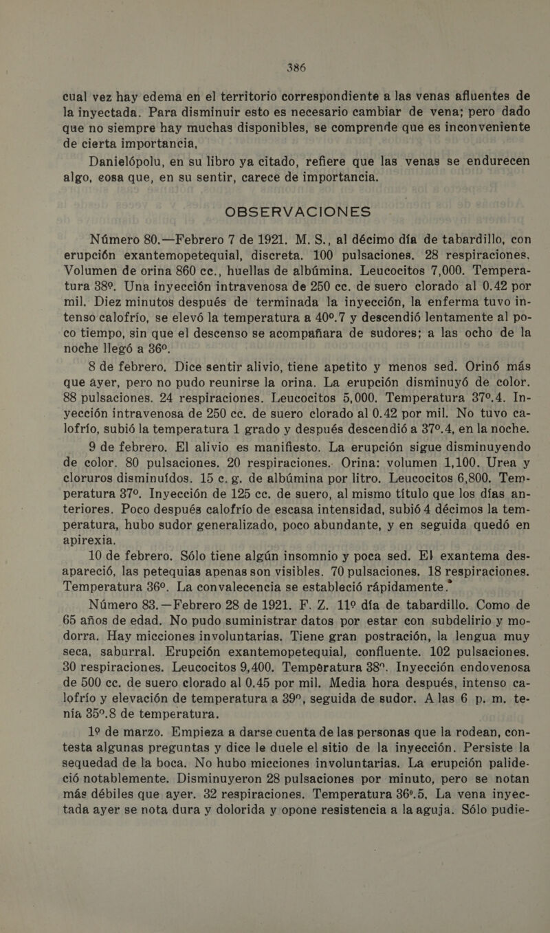 cual vez hay edema en el territorio correspondiente a las venas afluentes de la inyectada. Para disminuir esto es necesario cambiar de vena; pero dado que no siempre hay muchas disponibles, se comprende que es inconveniente de cierta importancia, Danielópolu, en su libro ya citado, refiere que las venas se endurecen algo, eosa que, en su sentir, carece de importancia. OBSERVACIONES Número 80.—Febrero 7 de 1921. M.S., al décimo día de tabardillo, con erupción exantemopetequial, discreta. 100 pulsaciones. 28 respiraciones, Volumen de orina 860 cc., huellas de albúmina. Leucocitos 7,000. Tempera- tura 38%. Una inyección intravenosa de 250 cc. de suero clorado al 0.42 por mil. Diez minutos después de terminada la inyección, la enferma tuvo in- tenso calofrío, se elevó la temperatura a 400.7 y descendió lentamente al po- co tiempo, sin que el descenso se acompañara de sudores; a las ocho de la noche llegó a 360, 8 de febrero. Dice sentir alivio, tiene apetito y menos sed. Orinó más que áyer, pero no pudo reunirse la orina. La erupción disminuyó de color. 88 pulsaciones. 24 respiraciones. Leucocitos 5,000. Temperatura 379,4. In- yección intravenosa de 250 cc. de suero clorado al 0.42 por mil. No tuvo ca- lofrío, subió la temperatura 1 grado y después descendió a 370,4, en la noche. 9 de febrero. El alivio es manifiesto. La erupción sigue disminuyendo de color. 80 pulsaciones. 20 respiraciones. Orina: volumen 1,100. Urea y cloruros disminuídos. 15 c. g. de albúmina por litro. Leucocitos 6,800. Tem- peratura 37%. Inyección de 125 cc. de suero, al mismo título que los días an- teriores. Poco después calofrío de escasa intensidad, subió 4 décimos la tem- peratura, hubo sudor generalizado, poco abundante, y en seguida quedó en apirexia. 10 de febrero. Sólo tiene algún insomnio y poca sed. El exantema des- apareció, las petequias apenas son visibles. 70 pulsaciones. 18 respiraciones. Temperatura 36%. La convalecencia se estableció rápidamente * Número 83. —Febrero 28 de 1921. F. Z. 119 día de tabardillo. Como de 65 años de edad. No pudo suministrar datos por estar con subdelirio y mo- dorra. Hay micciones involuntarias. Tiene gran postración, la lengua muy seca, saburral. Erupción exantemopetequial, confluente. 102 pulsaciones. 30 respiraciones. Leucocitos 9,400. Temperatura 38”. Inyección endovenosa de 500 cc. de suero clorado al 0.45 por mil. Media hora después, intenso ca- lofrío y elevación de temperatura a 39”, seguida de sudor. Alas 6 p.m. te- nía 35.8 de temperatura. 19 de marzo. Empieza a darse cuenta de las personas que la rodean, con- testa algunas preguntas y dice le duele el sitio de la inyección. Persiste la sequedad de la boca. No hubo micciones involuntarias. La erupción palide- ció notablemente. Disminuyeron 28 pulsaciones por minuto, pero se notan más débiles que ayer. 32 respiraciones. Temperatura 36.5, La vena inyec- tada ayer se nota dura y dolorida y opone resistencia a la aguja. Sólo pudie-