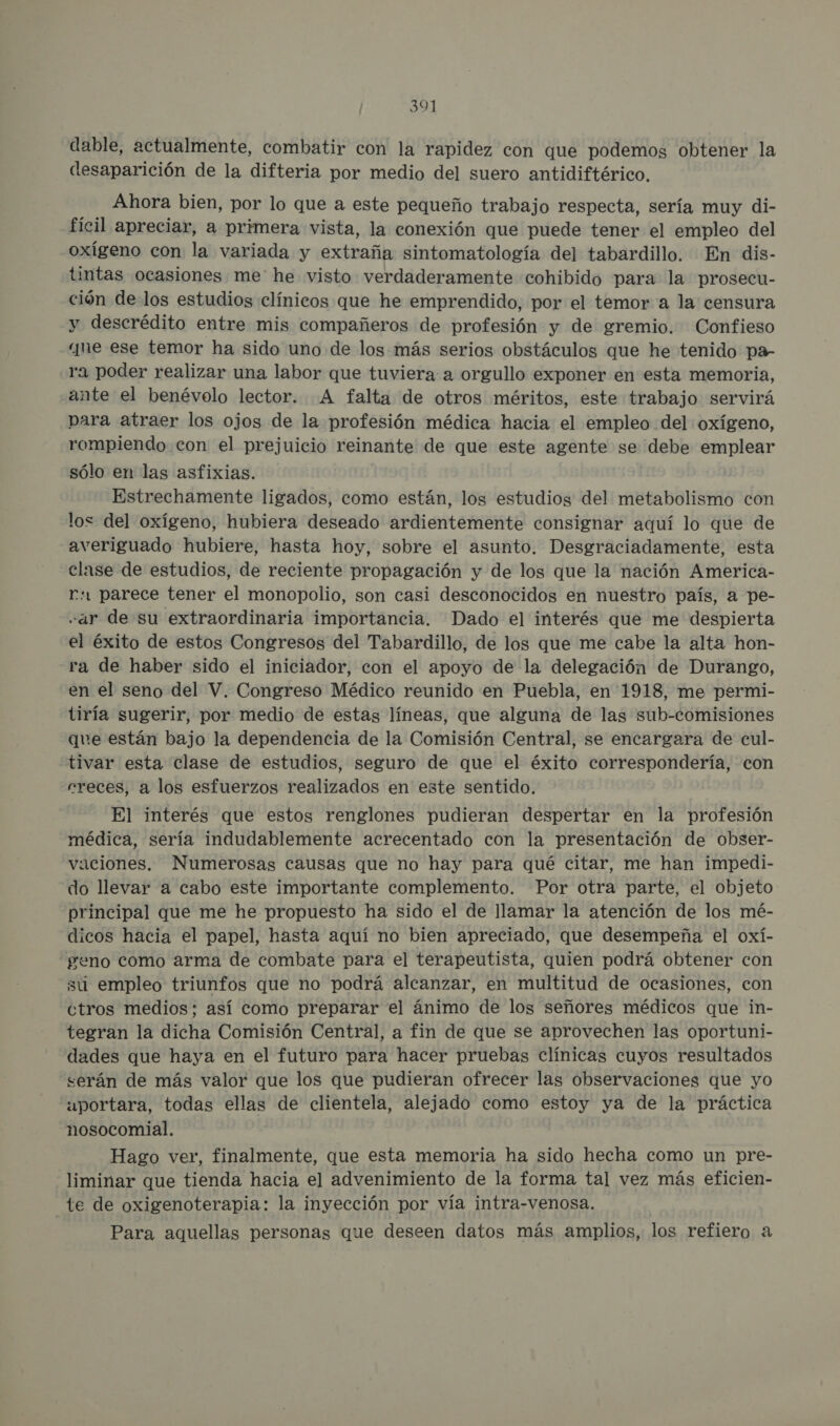 dable, actualmente, combatir con la rapidez con que podemos obtener la desaparición de la difteria por medio del suero antidiftérico. Ahora bien, por lo que a este pequeño trabajo respecta, sería muy di- fícil apreciar, a primera vista, la conexión que puede tener el empleo del oxígeno con la variada y extraña sintomatología del tabardillo. En dis- tintas ocasiones me' he visto verdaderamente cohibido para la prosecu- ción de los estudios clínicos que he emprendido, por el temor a la censura y descrédito entre mis compañeros de profesión y de gremio. Confieso qne ese temor ha sido uno de los más serios obstáculos que he tenido pa- ra poder realizar una labor que tuviera a orgullo exponer en esta memoria, ante el benévolo lector. A falta de otros méritos, este trabajo servirá para atraer los ojos de la profesión médica hacia el empleo del oxígeno, rompiendo con el prejuicio reinante de que este agente se debe emplear sólo en las asfixias. Estrechamente ligados, como están, los estudios del metabolismo con los del oxígeno, hubiera deseado ardientemente consignar aquí lo que de averiguado hubiere, hasta hoy, sobre el asunto. Desgraciadamente, esta clase de estudios, de reciente propagación y de los que la nación America- r. parece tener el monopolio, son casi desconocidos en nuestro país, a pe- «ar de su extraordinaria importancia. Dado el interés que me despierta el éxito de estos Congresos del Tabardillo, de los que me cabe la alta hon- ra de haber sido el iniciador, con el apoyo de la delegación de Durango, en el seno del V. Congreso Médico reunido en Puebla, en 1918, me permi- tiría sugerir, por medio de estas líneas, que alguna de las sub-comisiones que están bajo la dependencia de la Comisión Central, se encargara de cul- tivar esta clase de estudios, seguro de que el éxito correspondería, con rreces, a los esfuerzos realizados en este sentido. El interés que estos renglones pudieran despertar en la profesión médica, sería indudablemente acrecentado con la presentación de obser- vaciones. Numerosas causas que no hay para qué citar, me han impedi- do llevar a cabo este importante complemento. Por otra parte, el objeto principal que me he propuesto ha sido el de llamar la atención de los mé- dicos hacia el papel, hasta aquí no bien apreciado, que desempeña el oxí- geno como arma de combate para el terapeutista, quien podrá obtener con su empleo triunfos que no podrá alcanzar, en multitud de ocasiones, con ctros medios; así como preparar el ánimo de los señores médicos que in- tegran la dicha Comisión Central, a fin de que se aprovechen las oportuni- dades que haya en el futuro para hacer pruebas clínicas cuyos resultados serán de más valor que los que pudieran ofrecer las observaciones que yo uportara, todas ellas de clientela, alejado como estoy ya de la práctica nosocomial. Hago ver, finalmente, que esta memoria ha sido hecha como un pre- liminar que tienda hacia el advenimiento de la forma tal vez más eficien- te de oxigenoterapia: la inyección por vía intra-venosa. Para aquellas personas que deseen datos más amplios, los refiero a