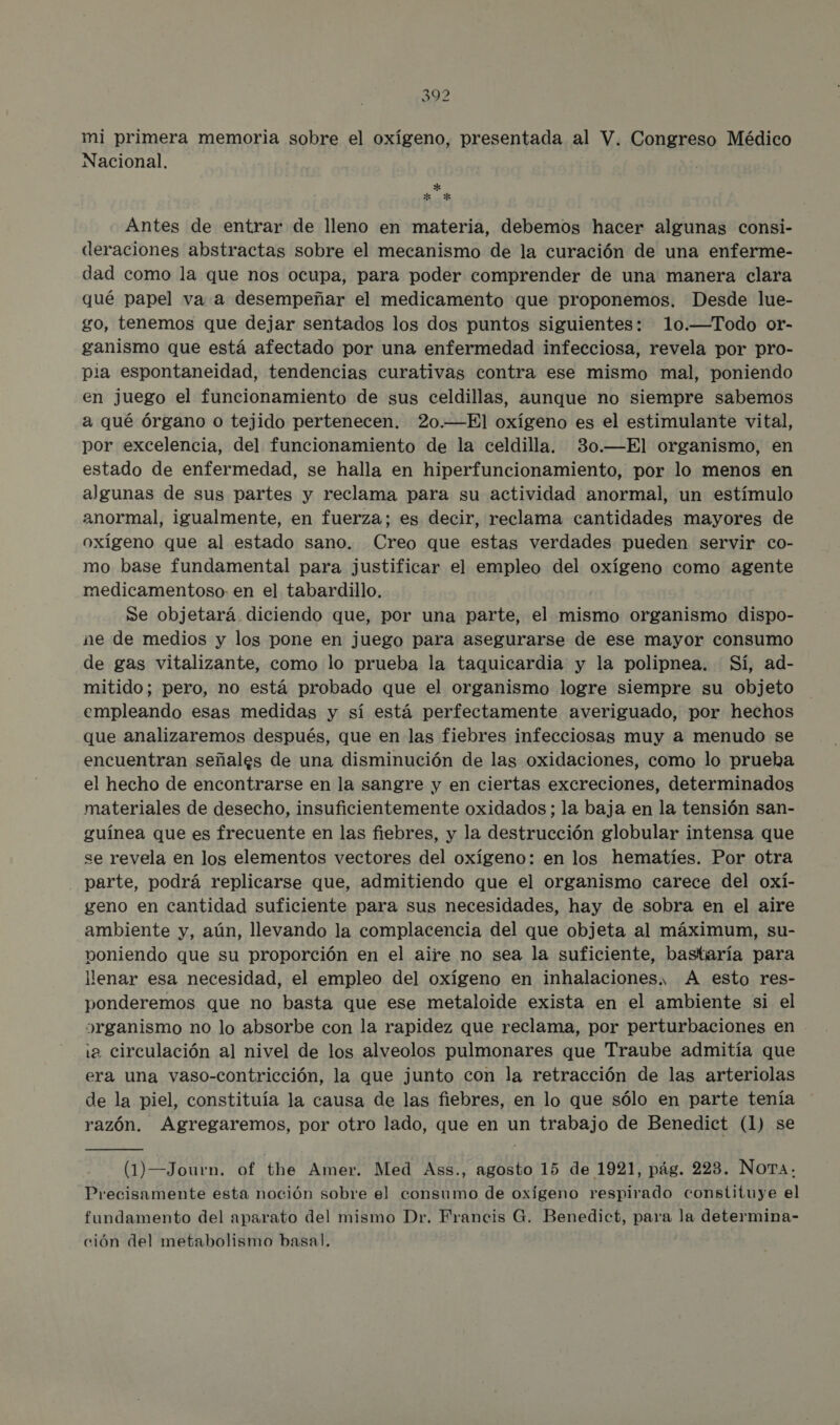 mi primera memoria sobre el oxígeno, presentada al V. Congreso Médico Nacional. * E o * Antes de entrar de lleno en materia, debemos hacer algunas consi- deraciones abstractas sobre el mecanismo de la curación de una enferme- dad como la que nos ocupa, para poder comprender de una manera clara qué papel va a desempeñar el medicamento que proponemos. Desde lue- go, tenemos que dejar sentados los dos puntos siguientes: 10.—Todo or- ganismo que está afectado por una enfermedad infecciosa, revela por pro- pia espontaneidad, tendencias curativas contra ese mismo mal, poniendo en juego el funcionamiento de sus celdillas, aunque no siempre sabemos a qué órgano o tejido pertenecen. 20.—El oxígeno es el estimulante vital, por excelencia, del funcionamiento de la celdilla. 30.—El organismo, en estado de enfermedad, se halla en hiperfuncionamiento, por lo menos en algunas de sus partes y reclama para su actividad anormal, un estímulo anormal, igualmente, en fuerza; es decir, reclama cantidades mayores de oxígeno que al estado sano. Creo que estas verdades pueden servir co- mo base fundamental para justificar el empleo del oueciá como agente medicamentoso- en el tabardillo. Se objetará diciendo que, por una parte, el mismo organismo dispo- ne de medios y los pone en juego para asegurarse de ese mayor consumo de gas vitalizante, como lo prueba la taquicardia y la polipnea. Sí, ad- mitido; pero, no está probado que el organismo logre siempre su objeto empleando esas medidas y sí está perfectamente averiguado, por hechos que analizaremos después, que en las fiebres infecciosas muy a menudo se encuentran señales de una disminución de las oxidaciones, como lo prueka el hecho de encontrarse en la sangre y en ciertas excreciones, determinados materiales de desecho, insuficientemente oxidados ; la baja en la tensión san- guínea que es frecuente en las fiebres, y la destrucción globular intensa que se revela en los elementos vectores del oxígeno: en los hematíes. Por otra _ parte, podrá replicarse que, admitiendo que el organismo carece del oxí- geno en cantidad suficiente para sus necesidades, hay de sobra en el aire ambiente y, aún, llevando la complacencia del que objeta al máximum, su- poniendo que su proporción en el aire no sea la suficiente, bastaría para llenar esa necesidad, el empleo del oxígeno en inhalaciones, A esto res- ponderemos que no basta que ese metaloide exista en el ambiente si el organismo no lo absorbe con la rapidez que reclama, por perturbaciones en . 12 circulación al nivel de los alveolos pulmonares que Traube admitía que era una vaso-contricción, la que junto con la retracción de las arteriolas de la piel, constituía la causa de las fiebres, en lo que sólo en parte tenía razón. Agregaremos, por otro lado, que en un trabajo de Benedict (1) se (1)—Journ. of the Amer. Med Ass., agosto 15 de 1921, pág. 223. NoTA. Precisamente esta noción sobre el consumo de oxígeno respirado constituye el fundamento del aparato del mismo Dr. Francis G. Benedict, para la determina- ción del metabolismo basal.