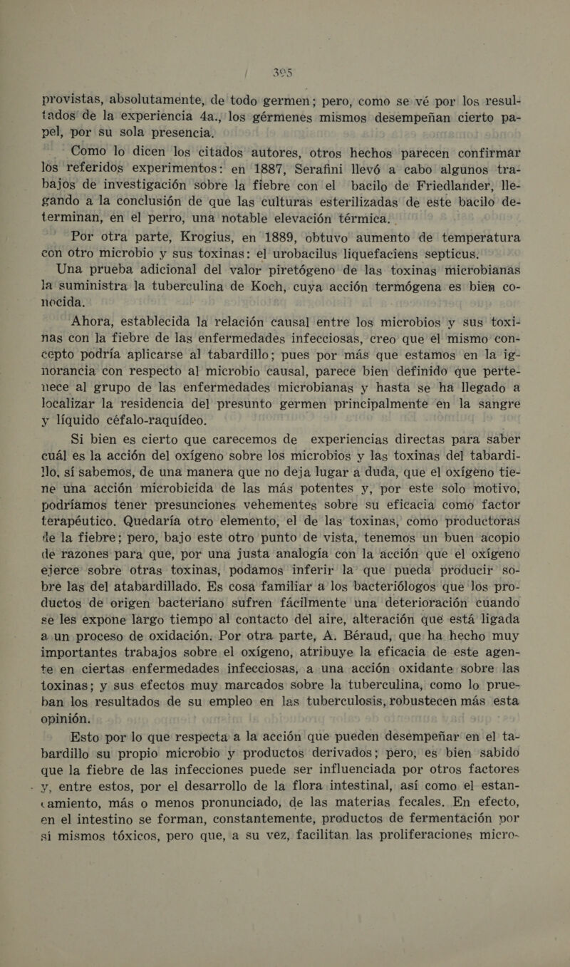 des provistas, absolutamente, de todo germen; pero, como se vé por los resul- tados de la experiencia 4a., los gérmenes mismos desempeñan cierto pa- pel, por su sola presencia. Como lo dicen los citados autores, otros hechos parecen confirmar los referidos experimentos: en 1887, Serafini llevó a cabo algunos tra- bajos de investigación sobre la fiebre con el bacilo de Friedlander, lle- gando a la conclusión de que las culturas esterilizadas de este bacilo de- terminan, en el perro, una notable elevación térmica. | Por otra parte, Krogius, en 1889, obtuvo aumento de temperatura con Otro microbio y sus toxinas: el urobacilus liquefaciens septicus. Una prueba adicional del valor piretógeno de las toxinas mierobianas la suministra la tuberculina de Koch, cuya acción termógena es bien co- nocida. ] | Ahora, establecida la relación causal entre los microbios y sus toxi- nas con la fiebre de las enfermedades infecciosas, creo que el mismo con- cepto podría aplicarse al tabardillo; pues por más que estamos en la ig- norancia con respecto al microbio causal, parece bien definido que perte- nece al grupo de las enfermedades microbianas y hasta se ha llegado a localizar la residencia del presunto germen principalmente en la sangre y líquido céfalo-raquídeo. Si bien es cierto que carecemos de experiencias directas para saber cuál es la acción del oxígeno sobre los microbios y las toxinas del tabardi- Mo, sí sabemos, de una manera que no deja lugar a duda, que el oxígeno tie- ne una acción microbicida de las más potentes y, por este solo motivo, podríamos tener presunciones vehementes sobre su eficacia como factor terapéutico. Quedaría otro elemento, el de las toxinas, como productoras le la fiebre; pero, bajo este otro punto de vista, tenemos un buen acopio de razones para que, por una justa analogía con la acción que el oxígeno ejerce sobre otras toxinas, podamos inferir la que pueda producir so- bre las del atabardillado. Es cosa familiar a los bacteriólogos que los pro- ductos de origen bacteriano sufren fácilmente una deterioración cuando se les expone largo tiempo al contacto del aire, alteración que está ligada a un proceso de oxidación. Por otra parte, A. Béraud, que: ha hecho muy importantes trabajos sobre el oxígeno, atribuye la eficacia de este agen- te en ciertas enfermedades infecciosas, a una acción oxidante sobre las toxinas; y sus efectos muy marcados sobre la tuberculina, como lo prue- ban los resultados de su empleo en las tuberculosis, robustecen más esta opinión. | 0 Esto por lo que respecta a la acción que pueden desempeñar en el ta- bardillo su propio microbio y productos derivados; pero, es bien sabido que la fiebre de las infecciones puede ser influenciada por otros factores - y, entre estos, por el desarrollo de la flora intestinal, así como el estan- «amiento, más o menos pronunciado, de las materias fecales. En efecto, en el intestino se forman, constantemente, productos de fermentación por sí mismos tóxicos, pero que, a su vez, facilitan las proliferaciones micro-