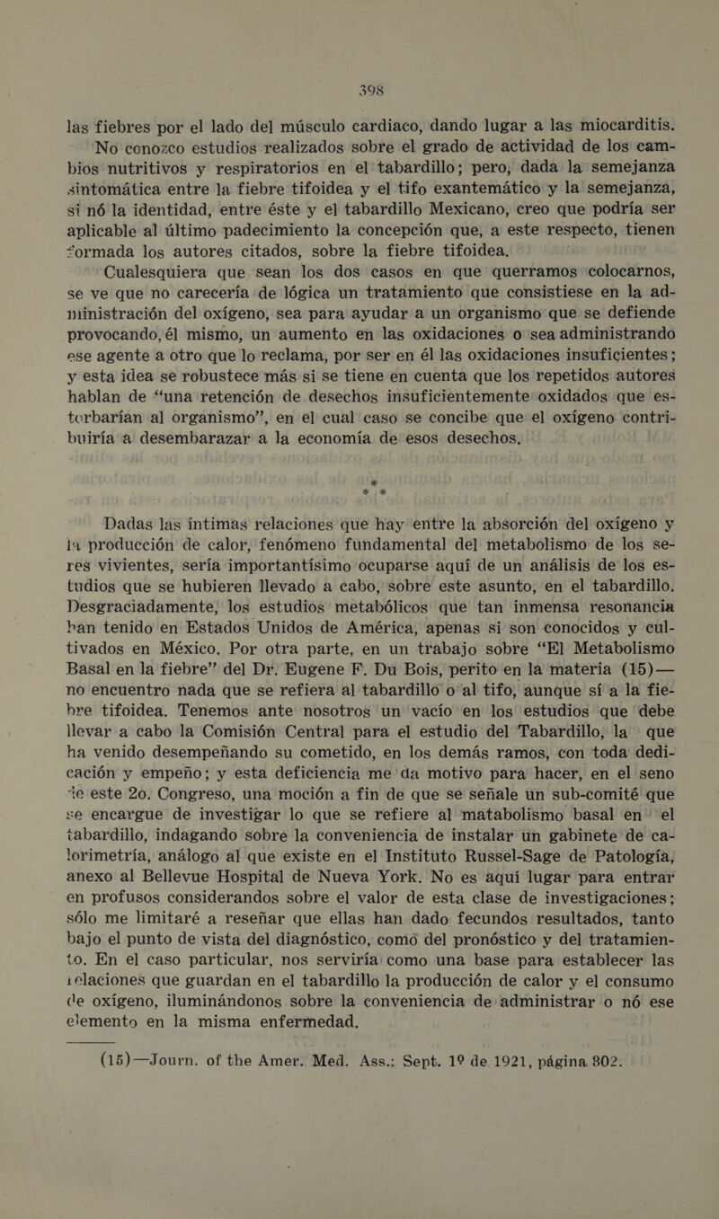 las fiebres por el lado del músculo cardiaco, dando lugar a las miocarditis. No conozco estudios realizados sobre el grado de actividad de los cam- bios nutritivos y respiratorios en el tabardillo; pero, dada la semejanza sintomática entre la fiebre tifoidea y el tifo exantemático y la semejanza, si nó la identidad, entre éste y el tabardillo Mexicano, creo que podría ser aplicable al último padecimiento la concepción que, a este respecto, tienen “ormada los autores citados, sobre la fiebre tifoidea, Cualesquiera que sean los dos casos en que querramos colocarnos, se ve que no carecería de lógica un tratamiento que consistiese en la ad- ministración del oxígeno, sea para ayudar a un organismo que se defiende provocando,él mismo, un aumento en las oxidaciones o sea administrando ese agente a otro que lo reclama, por ser en él las oxidaciones insuficientes ; y esta idea se robustece más si se tiene en cuenta que los repetidos autores hablan de “una retención de desechos insuficientemente oxidados que es- torbarían al organismo”, en el cual caso se concibe que el oxígeno contri- buiría a desembarazar a la economía de esos desechos, 95 Dadas las íntimas relaciones que hay entre la absorción del oxígeno y la producción de calor, fenómeno fundamental del metabolismo de los se- res vivientes, sería importantísimo ocuparse aquí de un análisis de los es- tudios que se hubieren llevado a cabo, sobre este asunto, en el tabardillo. Desgraciadamente, los estudios metabólicos que tan inmensa resonancia han tenido en Estados Unidos de América, apenas si son conocidos y cul- tivados en México. Por otra parte, en un trabajo sobre “El Metabolismo Basal en la fiebre” del Dr. Eugene F. Du Bois, perito en la materia (15) — no encuentro nada que se refiera al tabardillo' o'al tifo, aunque sí a la fie- bre tifoidea. Tenemos ante nosotros un vacío en los estudios que debe llevar a cabo la Comisión Central para el estudio del Tabardillo, la que ha venido desempeñando su cometido, en los demás ramos, con toda: dedi- cación y empeño; y esta deficiencia me da motivo para hacer, en el seno te este 20. Congreso, una moción a fin de que se señale un sub-comité que se encargue de investigar lo que se refiere al matabolismo basal en el tabardillo, indagando sobre la conveniencia de instalar un gabinete de ca- lorimetría, análogo al que existe en el Instituto Russel-Sage de Patología, anexo al Bellevue Hospital de Nueva York. No es aquí lugar para entrar en profusos considerandos sobre el valor de esta clase de investigaciones; sólo me limitaré a reseñar que ellas han dado fecundos resultados, tanto bajo el punto de vista del diagnóstico, como del pronóstico y del tratamien- to. En el caso particular, nos serviría: como una base para establecer las ielaciones que guardan en el tabardillo la producción de calor y el consumo de oxígeno, iluminándonos sobre la conveniencia de administrar o nó ese elemento en la misma enfermedad. (15) —Journ. of the Amer. Med. Ass.; Sept. 19 de 1921, página 802.