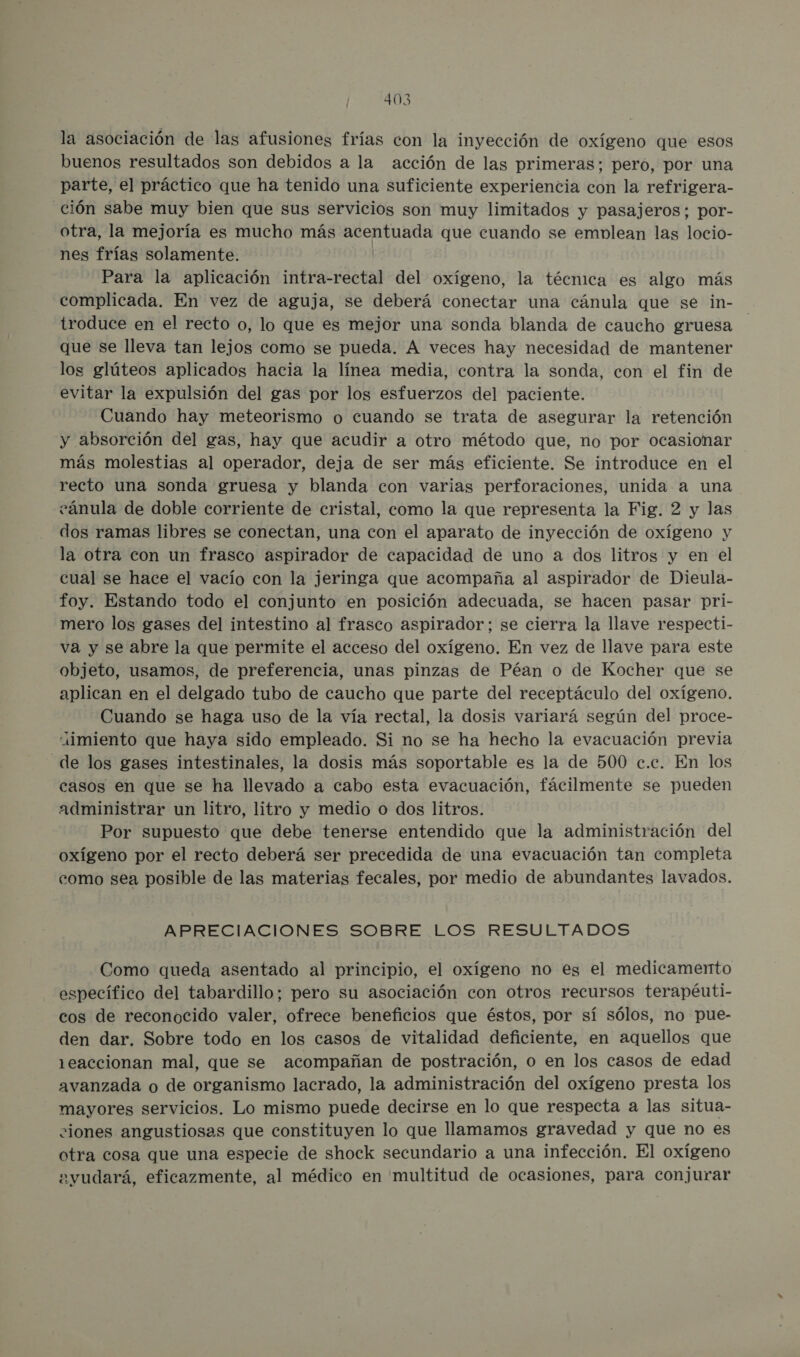 la asociación de las afusiones frías con la inyección de oxígeno que esos buenos resultados son debidos a la acción de las primeras; pero, por una parte, el práctico que ha tenido una suficiente experiencia con la refrigera- ción sabe muy bien que sus servicios son muy limitados y pasajeros; por- otra, la mejoría es mucho más E que cuando se emblean las locio- nes frías solamente. Para la aplicación intra-rectal del oxígeno, la técnica es algo más complicada. En vez de aguja, se deberá conectar una cánula que se in- troduce en el recto o, lo que es mejor una sonda blanda de caucho gruesa que se lleva tan lejos como se pueda. A veces hay necesidad de mantener los glúteos aplicados hacia la línea media, contra la sonda, con el fin de evitar la expulsión del gas por los esfuerzos del paciente. Cuando hay meteorismo o cuando se trata de asegurar la retención y absorción del gas, hay que acudir a otro método que, no por ocasionar más molestias al operador, deja de ser más eficiente. Se introduce en el recto una sonda gruesa y blanda con varias perforaciones, unida a una cánula de doble corriente de cristal, como la que representa la Fig. 2 y las dos ramas libres se conectan, una con el aparato de inyección de oxígeno y la otra con un frasco aspirador de capacidad de uno a dos litros y en el cual se hace el vacío con la jeringa que acompaña al aspirador de Dieula- foy. Estando todo el conjunto en posición adecuada, se hacen pasar pri- mero los gases del intestino al frasco aspirador; se cierra la llave respecti- va y se abre la que permite el acceso del oxígeno. En vez de llave para este objeto, usamos, de preferencia, unas pinzas de Péan o de Kocher que se aplican en el delgado tubo de caucho que parte del receptáculo del oxígeno. Cuando se haga uso de la vía rectal, la dosis variará según del proce- iimiento que haya sido empleado. Si no se ha hecho la evacuación previa de los gases intestinales, la dosis más soportable es la de 500 c.c. En los casos en que se ha llevado a cabo esta evacuación, fácilmente se pueden administrar un litro, litro y medio o dos litros. Por supuesto que debe tenerse entendido que la administración del oxígeno por el recto deberá ser precedida de una evacuación tan completa como sea posible de las materias fecales, por medio de abundantes lavados. APRECIACIONES SOBRE LOS RESULTADOS Como queda asentado al principio, el oxígeno no es el medicamento específico del tabardillo; pero su asociación con otros recursos terapéuti- cos de reconocido valer, ofrece beneficios que éstos, por sí sólos, no pue- den dar. Sobre todo en los casos de vitalidad deficiente, en aquellos que 1eaccionan mal, que se acompañan de postración, o en los casos de edad avanzada o de organismo lacrado, la administración del oxígeno presta los mayores servicios. Lo mismo puede decirse en lo que respecta a las situa- ciones angustiosas que constituyen lo que llamamos gravedad y que no es otra cosa que una especie de shock secundario a una infección. El oxígeno eyudará, eficazmente, al médico en multitud de ocasiones, para conjurar