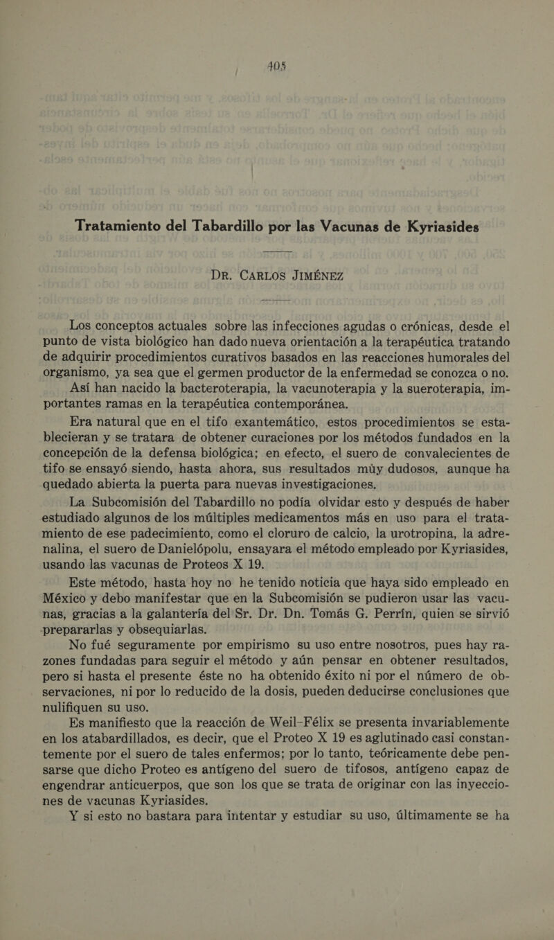 Tratamiento del Tabardillo por las Vacunas de Kyriasides DR. CARLOS JIMÉNEZ Los conceptos actuales sobre las infecciones agudas o crónicas, desde el punto de vista biológico han dado nueva orientación a la terapéutica tratando de adquirir procedimientos curativos basados en las reacciones humorales del organismo, ya sea que el germen productor de la enfermedad se conozca o no. Así han nacido la bacteroterapia, la vacunoterapia y la sueroterapia, im- portantes ramas en la terapéutica contemporánea. Era natural que en el tifo exantemático, estos procedimientos se esta- blecieran y se tratara de obtener curaciones por los métodos fundados en la concepción de la defensa biológica; en efecto, el suero de convalecientes de tifo se ensayó siendo, hasta ahora, sus resultados múy dudosos, aunque ha quedado abierta la puerta para nuevas investigaciones. La Subcomisión del Tabardillo no podía olvidar esto y después de haber estudiado algunos de los múltiples medicamentos más en uso para el trata- miento de ese padecimiento, como el cloruro de calcio, la urotropina, la adre- nalina, el suero de Danielópolu, ensayara el método empleado por Kyriasides, usando las vacunas de Proteos X 19. Este método, hasta hoy no he tenido noticia que haya sido empleado en México y debo manifestar que en la Subcomisión se pudieron usar las vacu- nas, gracias a la galantería del Sr. Dr. Dn. Tomás G. Perrín, quien se sirvió prepararlas y obsequiarlas. No fué seguramente por empirismo su uso entre nosotros, pues hay ra- zones fundadas para seguir el método y aún pensar en obtener resultados, pero si hasta el presente éste no ha obtenido éxito ni por el número de ob- servaciones, ni por lo reducido de la dosis, pueden deducirse conclusiones que nulifiquen su uso. Es manifiesto que la reacción de Weil-Félix se presenta invariablemente en los atabardillados, es decir, que el Proteo X 19 es aglutinado casi constan- temente por el suero de tales enfermos; por lo tanto, teóricamente debe pen- sarse que dicho Proteo es antígeno del suero de tifosos, antígeno capaz de engendrar anticuerpos, que son los que se trata de originar con las inyeccio- nes de vacunas Kyriasides. Y si esto no bastara para intentar y estudiar su uso, últimamente se ha