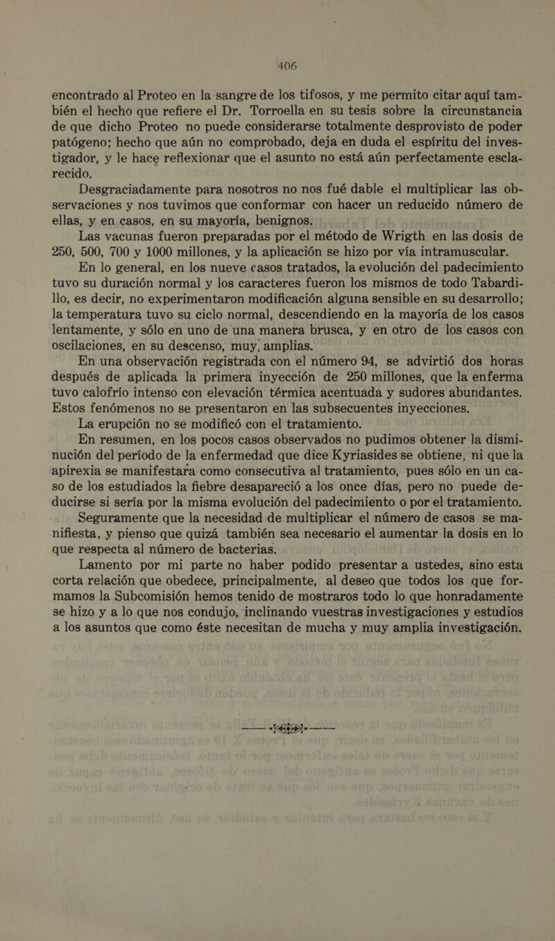 encontrado al Proteo en la sangre de los tifosos, y me permito citar aquí tam- bién el hecho que refiere el Dr. Torroella en su tesis sobre la circunstancia de que dicho Proteo no puede considerarse totalmente desprovisto de poder patógeno; hecho que aún no comprobado, deja en duda el espíritu del inves- tigador, y le hace reflexionar que el asunto no está aún perfectamente escla- recido. Desgraciadamente para nosotros no nos fué dable el liridas las ob- servaciones y nos tuvimos que conformar con hacer un poa número de ellas, y en casos, en su mayoría, benignos. Las vacunas fueron preparadas por el método de Wrigth en las dosis de 250, 500, 700 y 1000 millones, y la aplicación se hizo por vía intramuscular. En lo general, en los nueve casos tratados, la evolución del padecimiento tuvo su duración normal y los caracteres fueron los mismos de todo Tabardi- llo, es decir, no experimentaron modificación alguna sensible en su desarrollo; la temperatura tuvo su ciclo normal, descendiendo en la mayoría de los casos lentamente, y sólo en uno de una manera brusca, y en otro de los casos con oscilaciones, en su descenso, muy, amplias. En una observación registrada con el número 94, se advirtió dos horas después de aplicada la primera inyección de 250 millones, que la enferma tuvo calofrío intenso con elevación térmica acentuada y sudores abundantes. Estos fenómenos no se presentaron en las subsecuentes inyecciones. La erupción no se modificó con el tratamiento. En resumen, en los pocos casos observados no pudimos obtener la dismi- nución del período de la enfermedad que dice Kyriasides se obtiene, ni que la apirexia se manifestara como consecutiva al tratamiento, pues sólo en un ca- so de los estudiados la fiebre desapareció a los once días, pero no puede de- ducirse si sería por la misma evolución del padecimiento o por el tratamiento. Seguramente que la necesidad de multiplicar el número de casos se ma- nifiesta, y pienso que quizá también sea necesario el aumentar la dosis en lo que respecta al número de bacterias. Lamento por mi parte no haber podido presentar a ustedes, sino esta corta relación que obedece, principalmente, al deseo que todos los que for- mamos la Subcomisión hemos tenido de mostraros todo lo que honradamente se hizo y a lo que nos condujo, inclinando vuestras investigaciones y estudios a los asuntos que como éste necesitan de mucha y muy amplia investigación. 