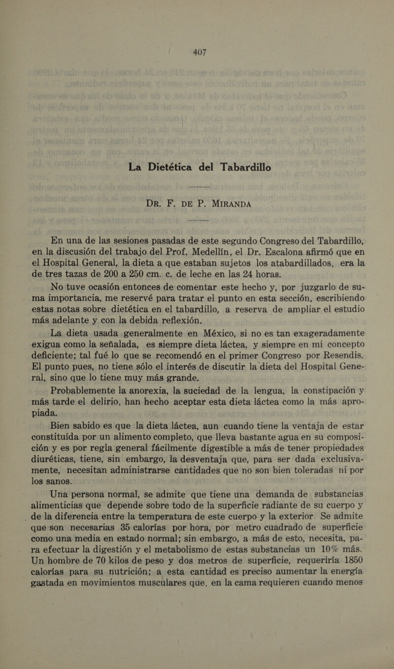 La Dietética del Tabardillo Dr. F. DE P. MIRANDA En una de las sesiones pasadas de este segundo Congreso del Tabardillo, en la discusión del trabajo del Prof. Medellín, el Dr. Escalona afirmó que en el Hospital General, la dieta a que estaban sujetos los atabardillados, era la de tres tazas de 200 a 250 cm. c. de leche en las 24 horas. No tuve ocasión entonces de comentar este hecho y, por juzgarlo de su- ma importancia, me reservé para tratar el punto en esta sección, escribiendo estas notas sobre dietética en el tabardillo, a reserva de ampliar el estudio más adelante y con la debida reflexión. La dieta usada generalmente en México, si no es tan exageradamente exigua como la señalada, es siempre dieta láctea, y siempre en mi concepto deficiente; tal fué lo que se recomendó en el primer Congreso por Resendis. El punto pues, no tiene sólo el interés de discutir la dieta del Hospital Gene- ral, sino que lo tiene muy más grande. Probablemente la anorexia, la suciedad de la lengua, la constipación y más tarde el delirio, han hecho aceptar esta dieta láctea como la más apro- piada. Bien sabido es que la dieta láctea, aun cuando tiene la ventaja de estar constituída por un alimento completo, que lleva bastante agua en su composi- ción y es por regla general fácilmente digestible a más de tener propiedades diuréticas, tiene, sin embargo, la desventaja que, para ser dada exclusiva- mente, necesitan administrarse cantidades que no son bien toleradas ni por los sanos. | | Una persona normal, se admite que tiene una demanda de substancias alimenticias que depende sobre todo de la superficie radiante de su cuerpo y . de la diferencia entre la temperatura de este cuerpo y la exterior. Se admite que son necesarias 35 calorías por hora, por metro cuadrado de superficie como una media en estado normal; sin embargo, a más de esto, necesita, pa- ra efectuar la digestión y el metabolismo de estas substancias un 10% más. Un hombre de 70 kilos de peso y dos metros de superficie, requeriría 1850 calorías para su nutrición; a esta cantidad es preciso aumentar la energía gastada en movimientos musculares que, en la cama requieren cuando menos