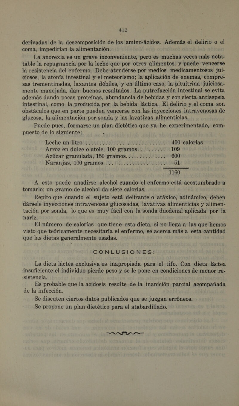 derivadas de la descomposición de los amino-ácidos. Además el delirio o el coma, impedirían la alimentación. La anorexia es un grave inconveniente, pero es muchas veces más nota- table la repugnancia por la leche que por otros alimentos, y puede vencerse la resistencia del enfermo. Debe atenderse por medios medicamentosos jui- ciosos, la atonía intestinal y el meteorismo; la aplicación de enemas, compre- sas trementinadas, laxantes débiles, y en último caso, la pituitrina juiciosa- mente manejada, dan buenos resultados. La putrefacción intestinal se evita además dando pocas proteínas, abundancia de bebidas y con cierta antisepsia intestinal, como la producida por la bebida láctica. El delirio y el coma son obstáculos.que en parte pueden vencerse con las inyecciones intravenosas de glucosa, la alimentación por sonda y las lavativas alimenticias. Puede pues, formarse un plan dietético que ya he experimentado, com- puesto de lo siguiente: Iséche antitro. sn ns PIO AUTO 0R9000 400 calorías Arroz en dulce o atole, 100 gramos.......... 109 Azúcar granulada, 150 gramos. ............. 600 Náránja8,e100 giramos: 110 NL DOERAOIO TE PDA Ye 1160 A esto puede añadirse alcohol cuando el enfermo está acostumbrado a tomarlo: un gramo de alcohol da siete calorías. Repito que cuando el sujeto está delirante o atáxico, adinámico, deben dársele inyecciones intravenosas glucosadas, lavativas alimenticias y alimen- tación por sonda, lo que es muy fácil con la sonda duodenal aplicada por la nariz. | El número de calorías que tiene esta dieta, si no llega a las que hemos visto que teóricamente necesitaría el enfermo, se acerca más a esta cantidad que las dietas generalmente usadas. CONLUSIONES: La dieta láctea exclusiva es inapropiada para el tifo. Con dieta láctea insuficiente el individuo pierde peso y se le pone en condiciones de menor re- sistencia. Es probable que la acidosis resulte de la inanición parcial acompañada de la infección. Se discuten ciertos dato publicados que se juzgan erróneos. Se propone un plan dietético para el atabardillado.