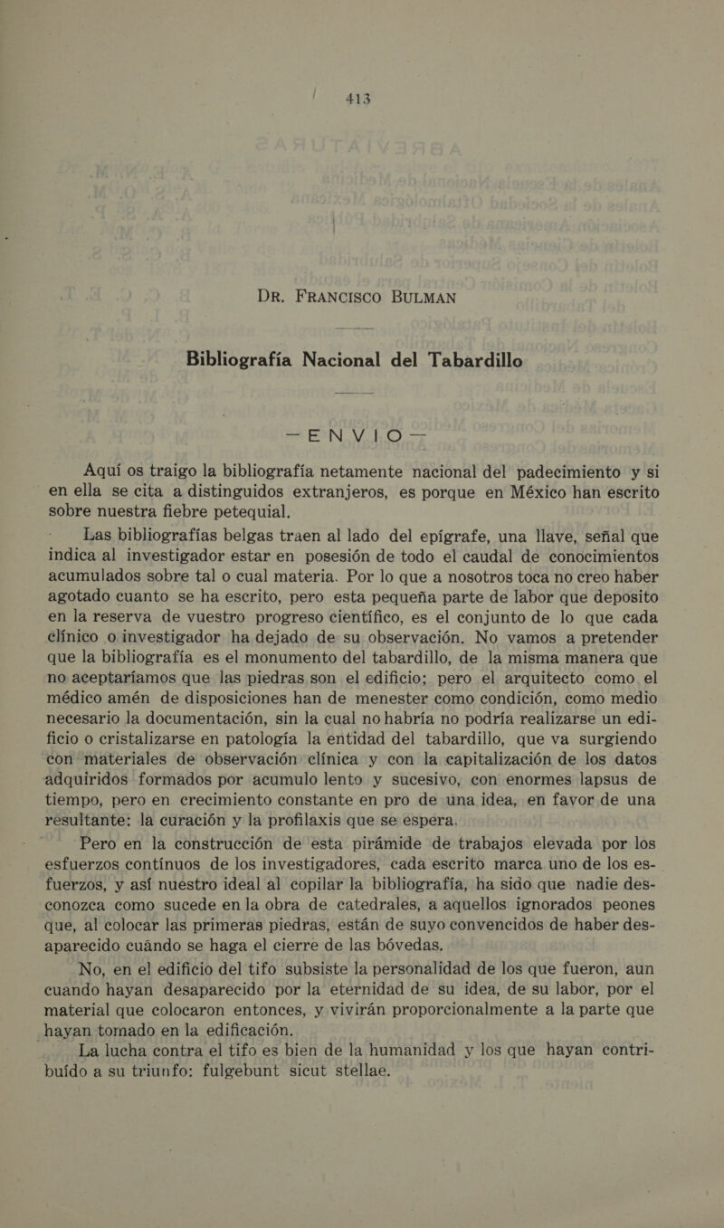 DR. FRANCISCO BULMAN Bibliografía Nacional del Tabardillo PO V o J Aquí os traigo la bibliografía netamente nacional del padecimiento y si en ella se cita a distinguidos extranjeros, es porque en México han escrito sobre nuestra fiebre petequial. Las bibliografías belgas traen al lado del epígrafe, una llave, señal que indica al investigador estar en posesión de todo el caudal de conocimientos acumulados sobre tal o cual materia. Por lo que a nosotros toca no creo haber agotado cuanto se ha escrito, pero esta pequeña parte de labor que deposito en la reserva de vuestro progreso científico, es el conjunto de lo que cada clínico o. investigador ha dejado de su observación. No vamos a pretender que la bibliografía es el monumento del tabardillo, de la misma manera que no aceptaríamos que las piedras son el edificio; pero el arquitecto como el médico amén de disposiciones han de menester como condición, como medio necesario la documentación, sin la cual no habría no podría realizarse un edi- ficio o cristalizarse en patología la entidad del tabardillo, que va surgiendo con materiales de observación clínica y con la capitalización de los datos adquiridos formados por acumulo lento y sucesivo, con enormes lapsus de tiempo, pero en crecimiento constante en pro de una idea, en favor de una resultante: la curación y la profilaxis que se espera. Pero en la construcción de esta pirámide de trabajos elevada por los esfuerzos contínuos de los investigadores, cada escrito marca uno de los es- fuerzos, y así nuestro ideal al copilar la bibliografía, ha sido que nadie des- conozca como sucede en la obra de catedrales, a aquellos ignorados peones que, al colocar las primeras piedras, están de suyo convencidos de haber des- aparecido cuándo se haga el cierre de las bóvedas. No, en el edificio del tifo subsiste la personalidad de los que fueron, aun cuando hayan desaparecido por la eternidad de su idea, de su labor, por el material que colocaron entonces, y vivirán proporcionalmente a la parte que hayan tomado en la edificación. La lucha contra el tifo es bien de la humanidad y los que hayan contri- buído a su triunfo: fulgebunt sicut stellae.