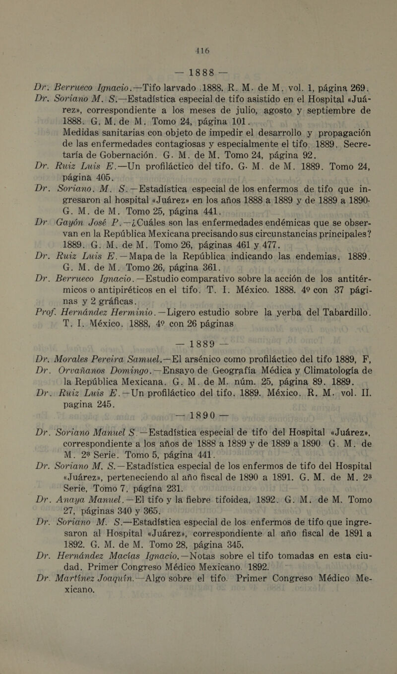 10 0 her Berrueco Ignacio.—Tifo larvado .1888, R. M. de M, vol. 1, página 269. Soriano M. S.—Estadística especial de tifo asistido en el Hospital «Juá- rez», correspondiente a los meses de julio, agosto y septiembre de 1888. G. M. de M. Tomo 24, página 101. | | Medidas sanitarias con objeto de impedir el desarrollo y propagación de las enfermedades contagiosas y especialmente el tifo. 1889. Secre- taría de Gobernación. G. M. de M. Tomo 24, página 92. página 405. gresaron al hospital «Juárez» en los años 1888 a 1889 y de 1889 a 1890- G. M. de M. Tomo 25, página 441. van en la República Mexicana precisando sus circunstancias principales? 1889. G. M. de M. Tomo 26, páginas 461 y 477. G. M. de M. Tomo 26, página 361. micos o antipiréticos en el tifo. T. I. México. 1888. 4% con 8 pági- nas y 2 gráficas. T. I. México. 1888, 4% con 26 páginas a Morales Pereira Samuel.—El arsénico como profiláctico del tifo 1889, F, Orvañanos Domingo. —Ensayo de Geografía Médica y Climatología de la República Mexicana. G. M. de M. núm. 25, página 89. 1889. pagina 245. —.1890 — correspondiente a los años de 1888 a 1889 y de 1889 a 1890. G. M. de M. 22 Serie. Tomo 5, página 441. «Juárez», perteneciendo al año fiscal de 1890 a 1891. G. M. de M. 22 Serie, Tomo 7, págína 231. 27, páginas 340 y 365. saron al Hospital «Juárez», correspondiente al año fiscal de 1891 a 1892. G. M. de M. Tomo 28, página 345, dad. Primer Congreso Médico Mexicano. 1892. Xicano.