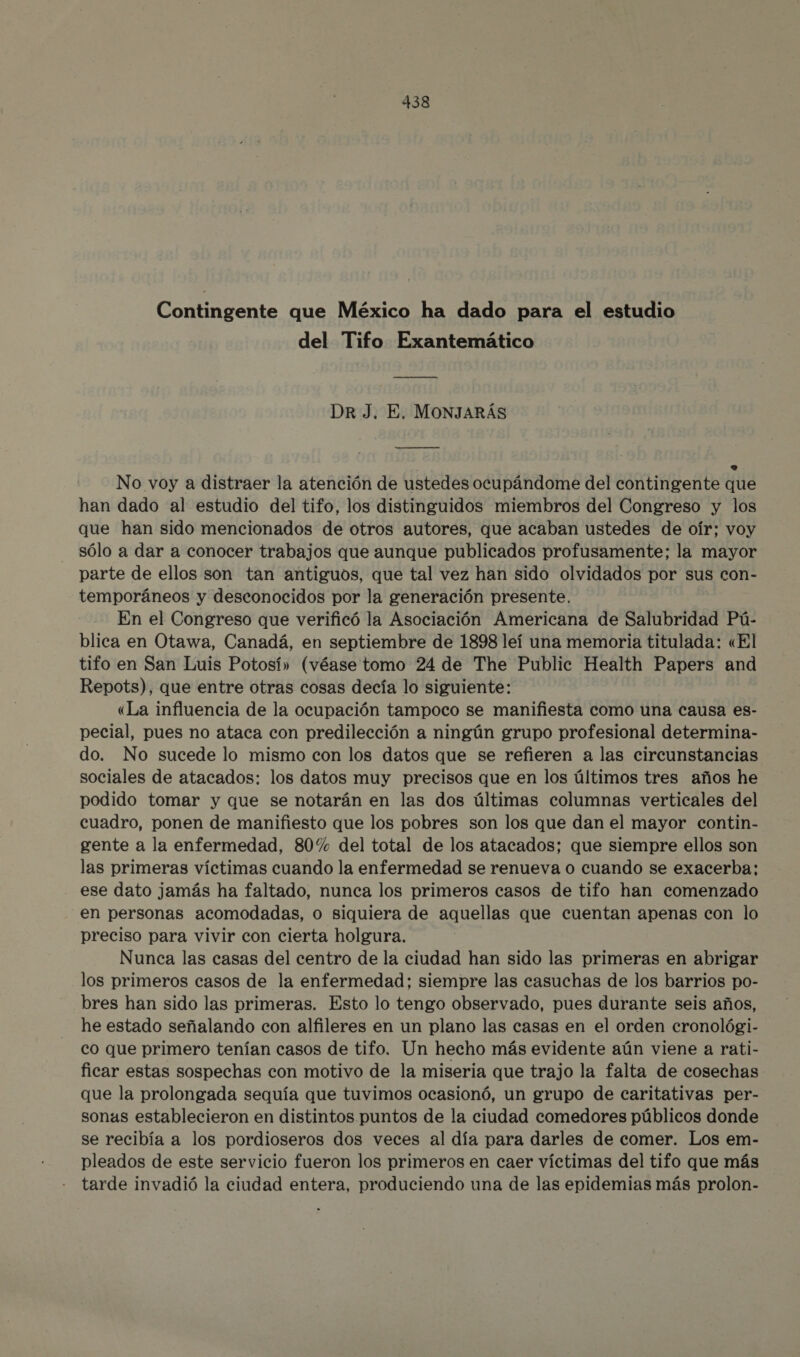 Contingente que México ha dado para el estudio del Tifo Exantemático ¡_ Dr J. E. MONJARÁS ANA o No voy a distraer la atención de ustedes ocupándome del contingente que han dado al estudio del tifo, los distinguidos miembros del Congreso y los que han sido mencionados de otros autores, que acaban ustedes de oír; voy sólo a dar a conocer trabajos que aunque publicados profusamente; la mayor parte de ellos son tan antiguos, que tal vez han sido olvidados por sus con- temporáneos y desconocidos por la generación presente. En el Congreso que verificó la Asociación Americana de Salubridad Pú- blica en Otawa, Canadá, en septiembre de 1898 leí una memoria titulada: «El tifo en San Luis Potosí» (véase tomo 24 de The Public Health Papers and Repots), que entre otras cosas decía lo siguiente: «La influencia de la ocupación tampoco se manifiesta como una causa es- pecial, pues no ataca con predilección a ningún grupo profesional determina- do. No sucede lo mismo con los datos que se refieren a las circunstancias sociales de atacados: los datos muy precisos que en los últimos tres años he podido tomar y que se notarán en las dos últimas columnas verticales del cuadro, ponen de manifiesto que los pobres son los que dan el mayor contin- gente a la enfermedad, 80% del total de los atacados; que siempre ellos son las primeras víctimas cuando la enfermedad se renueva o cuando se exacerba; ese dato jamás ha faltado, nunca los primeros casos de tifo han comenzado en personas acomodadas, o siquiera de aquellas que cuentan apenas con lo preciso para vivir con cierta holgura. Nunca las casas del centro de la ciudad han sido las primeras en abrigar los primeros casos de la enfermedad; siempre las casuchas de los barrios po- bres han sido las primeras. Esto lo tengo observado, pues durante seis años, he estado señalando con alfileres en un plano las casas en el orden cronológi- co que primero tenían casos de tifo. Un hecho más evidente aún viene a rati- ficar estas sospechas con motivo de la miseria que trajo la falta de cosechas que la prolongada sequía que tuvimos ocasionó, un grupo de caritativas per- sonas establecieron en distintos puntos de la ciudad comedores públicos donde se recibía a los pordioseros dos veces al día para darles de comer. Los em- pleados de este servicio fueron los primeros en caer víctimas del tifo que más tarde invadió la ciudad entera, produciendo una de las epidemias más prolon-