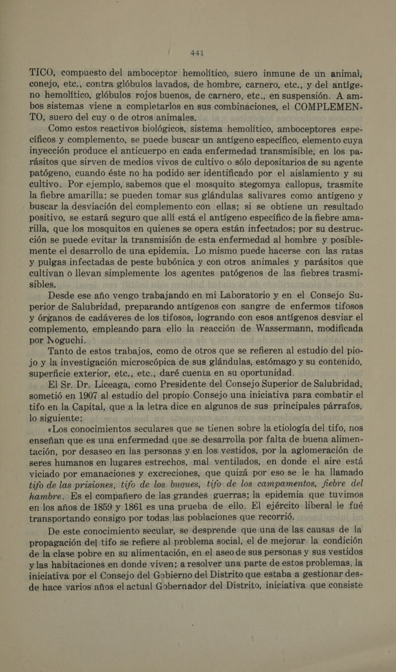 TICO, compuesto del amboceptor hemolítico, suero inmune de un animal, conejo, etc., contra glóbulos lavados, de hombre, carnero, etc., y del antíge- no hemolítico, glóbulos rojos buenos, de carnero, etc., en suspensión. A am- bos sistemas viene a completarlos en sus combinaciones, el COMPLEMEN- TO, suero del cuy o de otros animales. Como estos reactivos biológicos, sistema hemolítico, amboceptores espe- cíficos y complemento, se puede buscar un antígeno específico, elemento cuya inyección produce el anticuerpo en cada enfermedad transmisible, en los pa- rásitos que sirven de medios vivos de cultivo o sólo depositarios de su agente patógeno, cuando éste no ha podido ser identificado por el aislamiento y su cultivo. Por ejemplo, sabemos que el mosquito stegomya callopus, trasmite la fiebre amarilla; se pueden tomar sus glándulas salivares como antígeno y - buscar la desviación del complemento con ellas; si se obtiene un resultado positivo, se estará seguro que allí está el antígeno específico de la fiebre ama- rilla, que los mosquitos en quienes se opera están infectados; por su destruc- ción se puede evitar la transmisión de esta enfermedad al hombre y posible- mente el desarrollo de una epidemia. Lo mismo puede hacerse con las ratas y pulgas infectadas de peste bubónica y con otros animales y parásitos que cultivan o llevan simplemente los agentes patógenos de las fiebres trasmi- sibles. | Desde ese año vengo trabajando en mi Laboratorio y en el Consejo Su- perior de Salubridad, preparando antígenos con sangre de enfermos tifosos y Órganos de cadáveres de los tifosos, logrando con esos antígenos desviar el complemento, empleando para ello la reacción de Wassermann, modificada por Noguchi. Tanto de estos trabajos, como de otros que se refieren al estudio del pio- jo y la investigación microscópica de sus glándulas, estómago y su contenido, superficie exterior, etc., etc., daré cuenta en su oportunidad. El Sr. Dr. Liceaga, como Presidente del Consejo Superior de Salubridad, sometió en 1907 al estudio del propio Consejo una iniciativa para combatir el tifo en la Capital, que a la letra dice en algunos de sus principales párrafos, lo siguiente: «Los conocimientos seculares que se tienen sobre la etiología del tifo, nos enseñan que es una enfermedad que se desarrolla por falta de buena alimen- tación, por desaseo en las personas y en los vestidos, por la aglomeración de seres humanos en lugares estrechos, mal ventilados, en donde el aire está viciado por emanaciones y excreciones, que quizá por eso se le ha llamado tifo de las prisiones, tifo de los buques, tifo: de los campamentos, fiebre del hambre. Es el compañero de las grandes guerras; la epidemia que tuvimos en los años de 1859 y 1861 es una prueba de ello. El ejército liberal le fué transportando consigo por todas las poblaciones que recorrió. De este conocimiento secular, se desprende que una de las causas de la propagación del tifo se refiere al problema social, el de mejorar la condición de la clase pobre en su alimentación, en el aseo de sus personas y sus vestidos y las habitaciones en donde viven; a resolver una parte de estos problemas, la iniciativa por el Consejo del Gobierno del Distrito que estaba a gestionar des- de hace varios años el actual Gobernador del Distrito, iniciativa que consiste