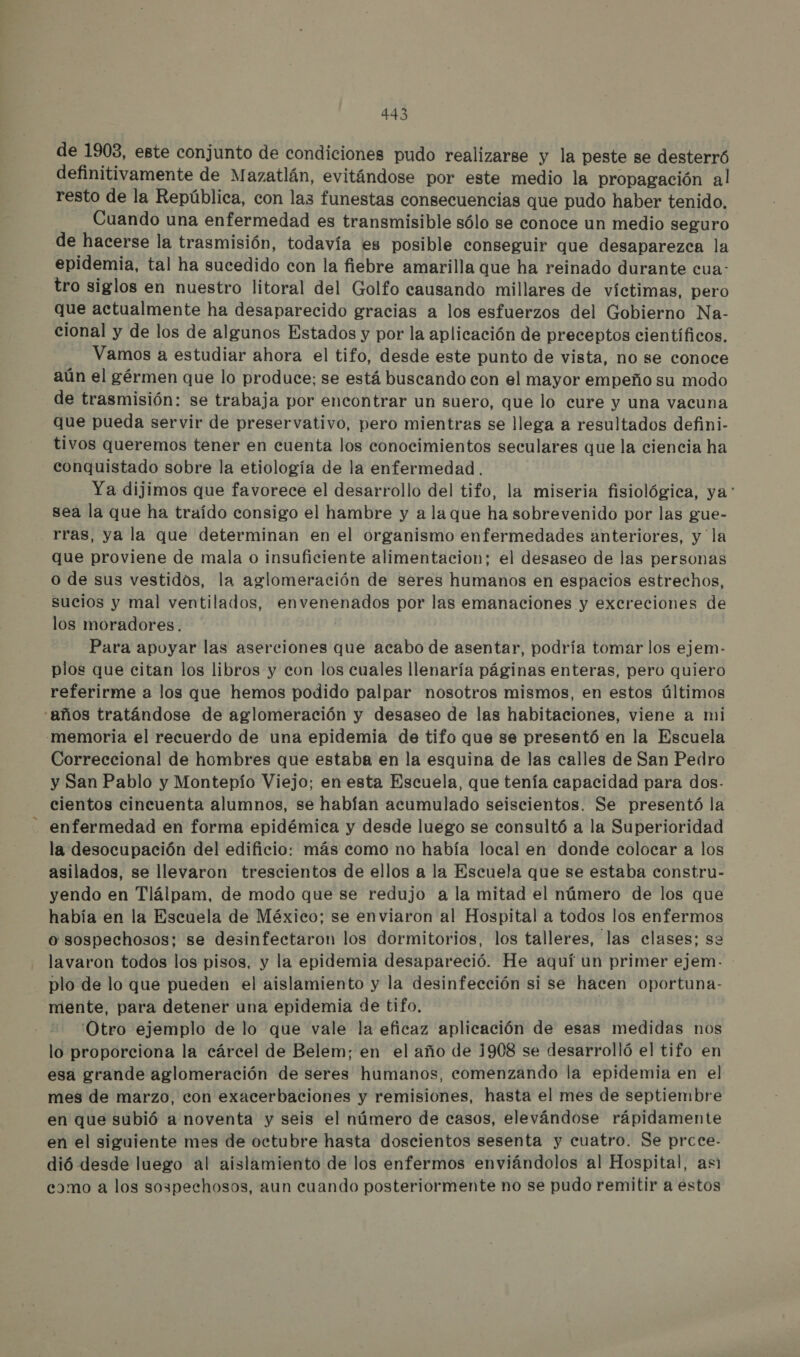 de 1903, este conjunto de condiciones pudo realizarse y la peste se desterró definitivamente de Mazatlán, evitándose por este medio la propagación al resto de la República, con las funestas consecuencias que pudo haber tenido. Cuando una enfermedad es transmisible sólo se conoce un medio seguro de hacerse la trasmisión, todavía es posible conseguir que desaparezca la epidemia, tal ha sucedido con la fiebre amarilla que ha reinado durante cua: tro siglos en nuestro litoral del Golfo causando millares de víctimas, pero que actualmente ha desaparecido gracias a los esfuerzos del Gobierno Na- cional y de los de algunos Estados y por la aplicación de preceptos científicos. Vamos a estudiar ahora el tifo, desde este punto de vista, no se conoce aún el gérmen que lo produce; se está buscando con el mayor empeño su modo de trasmisión: se trabaja por encontrar un suero, que lo cure y una vacuna que pueda servir de preservativo, pero mientras se llega a resultados defini- tivos queremos tener en cuenta los conocimientos seculares que la ciencia ha conquistado sobre la etiología de la enfermedad. Ya dijimos que favorece el desarrollo del tifo, la miseria fisiológica, ya: sea la que ha traído consigo el hambre y a la que ha sobrevenido por las gue- rras, ya la que determinan en el organismo enfermedades anteriores, y la que proviene de mala o insuficiente alimentacion; el desaseo de las personas o de sus vestidos, la aglomeración de seres humanos en espacios estrechos, sucios y mal ventilados, envenenados por las emanaciones y excreciones de los moradores. Para apoyar las aserciones que acabo de asentar, podría tomar los ejem- plos que citan los libros y con los cuales llenaría páginas enteras, pero quiero referirme a los que hemos podido palpar nosotros mismos, en estos últimos “años tratándose de aglomeración y desaseo de las habitaciones, viene a mi -memoria el recuerdo de una epidemia de tifo que se presentó en la Escuela Correccional de hombres que estaba en la esquina de las calles de San Pedro y San Pablo y Montepío Viejo; en esta Escuela, que tenía capacidad para dos- cientos cincuenta alumnos, se habían acumulado seiscientos. Se presentó la enfermedad en forma epidémica y desde luego se consultó a la Superioridad la desocupación del edificio: más como no había local en donde colocar a los asilados, se llevaron trescientos de ellos a la Escuela que se estaba constru- yendo en Tlálpam, de modo que se redujo a la mitad el número de los que había en la Escuela de México; se enviaron al Hospital a todos los enfermos o sospechosos; se desinfectaron los dormitorios, los talleres, las clases; se lavaron todos los pisos, y la epidemia desapareció. He aquí un primer ejem. - plo de lo que pueden el aislamiento y la desinfección si se hacen oportuna- mente, para detener una epidemia de tifo. 'Otro ejemplo de lo que vale la eficaz aplicación de esas medidas nos lo proporciona la cárcel de Belem; en el año de 1908 se desarrolló el tifo en esa grande aglomeración de seres humanos, comenzando la epidemia en el mes de marzo, con exacerbaciones y remisiones, hasta el mes de septiembre en que subió a noventa y seis el número de casos, elevándose rápidamente en el siguiente mes de octubre hasta doscientos sesenta y cuatro. Se prcce- dió desde luego al aislamiento de los enfermos enviándolos al Hospital, asi camo a los sospechosos, aun cuando posteriormente no se pudo remitir a estos