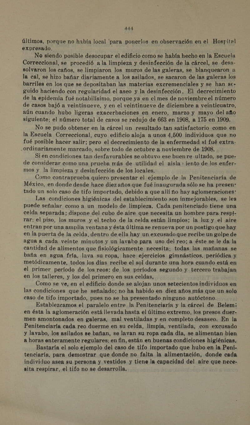 últimos, porque no había local 'para ponerlos en observación en el Hospital expresado. No siendo posible desocupar el edificio como se había hecho en la Escuela Correccional, se procedió a la limpieza y desinfección de la cárcel, se desa- solvaron los caños, se limpiaron los muros de las galeras, se blanquearon «a la cal, se hizo bañar diariamente a los asilados, se sacaron de las galeras los barriles en los que se depositaban las materias excremenciales y se han se- guido haciendo con regularidad el aseo y la desinfección. El decrecimiento de la epidemia fué notabilísimo, porque ya en el mes de noviembre el número de casos bajó a veintinueve, y en el veintinueve de diciembre a veinticuatro, aún cuando hubo ligeras exacerbaciones en enero, marzo y mayo del año siguiente; el número total de casos se redujo de 663 en 1908, a 175 en 1909. No se pudo obtener en la cárcel un resultado tan satisfactorio como en la Escuela Correccional, cuyo edificio aloja a unos 4,500 individuos que no fué posible hacer salir; pero el decrecimiento de la enfermedad sí fué extra- .Ordinariáamente marcado, sobre todo de octubre a noviembre de 1908. Sien condiciones tan desfavorables se obtuvo ese buen re -ultado, se pue- de considerar como una prueba más de utilidad el aisla + jento de los enfer- mos y la limpieza y desinfección de los locales. Como contraprueba quiero presentar el ejemplo de la Penitenciaría de México, en donde desde hace diez años que fué inaugurada sólo se ha presen- tado un solo caso de tifo importado, debido a que allí ño hay aglomeraciones: Las condiciones higiénicas del establecimiento son inmejorables, se les puede señalar como a un modelo de limpieza. Cada penitenciado tiene una celda separada; dispone del cubo de aire que necesita un hombre para respl- rar; el piso, los muros y el techo de la celda están limpios; la luz y el aire. entran por una amplia ventana y ésta última se renueva por un postigo que hay en la puerta de la celda, dentro de ella hay un excusado que recibe un golpe de agua a cada veinte minutos y un lavabo para uso del reo; a éste se le da la cantidad de alimentos que fisiológicamente necesita; todas las mañanas se baña en agua fría, lava su ropa, hace ejercicios gimnásticos, periódica y metódicamente, todos los días recibe el sol durante una hora cuando está en el primer período de los reos: de los periodos segundo y tercero trabajan en los talleres, y los del primero en sus celdas. Como se ve, en el edificio donde se alojan unos setecientos dir idas en las condiciones que he señalado; no ha habido en diez años más que un solo caso de tifo importado, pues no se ha presentado ninguno autóctono. Establezcamos el paralelo entre la Penitenciaría y la cárcel de Belem; en ésta la aglomeración está llevada hasta el último extremo, los presos duer- men amontonados en galeras, mal ventiladas y en completo desaseo. En la Penitenciaría cada reo duerme en su celda, limpia, ventilada, con excusado y lavabo, los asilados se bañan, se lavan su ropa cada día, se alimentan bien a horas enteramente regulares; en fin, están en buenas condiciones higiénicas, Bastaría el solo ejemplo del caso de tifo importado que hubo en la Peni.- tenciaría, para demostrar que donde no. falta la alimentación, donde cada individuo asea su persona y vestidos y tiene la capacidad del aire que nece- sita respirar, el tifo no se desarrolla.