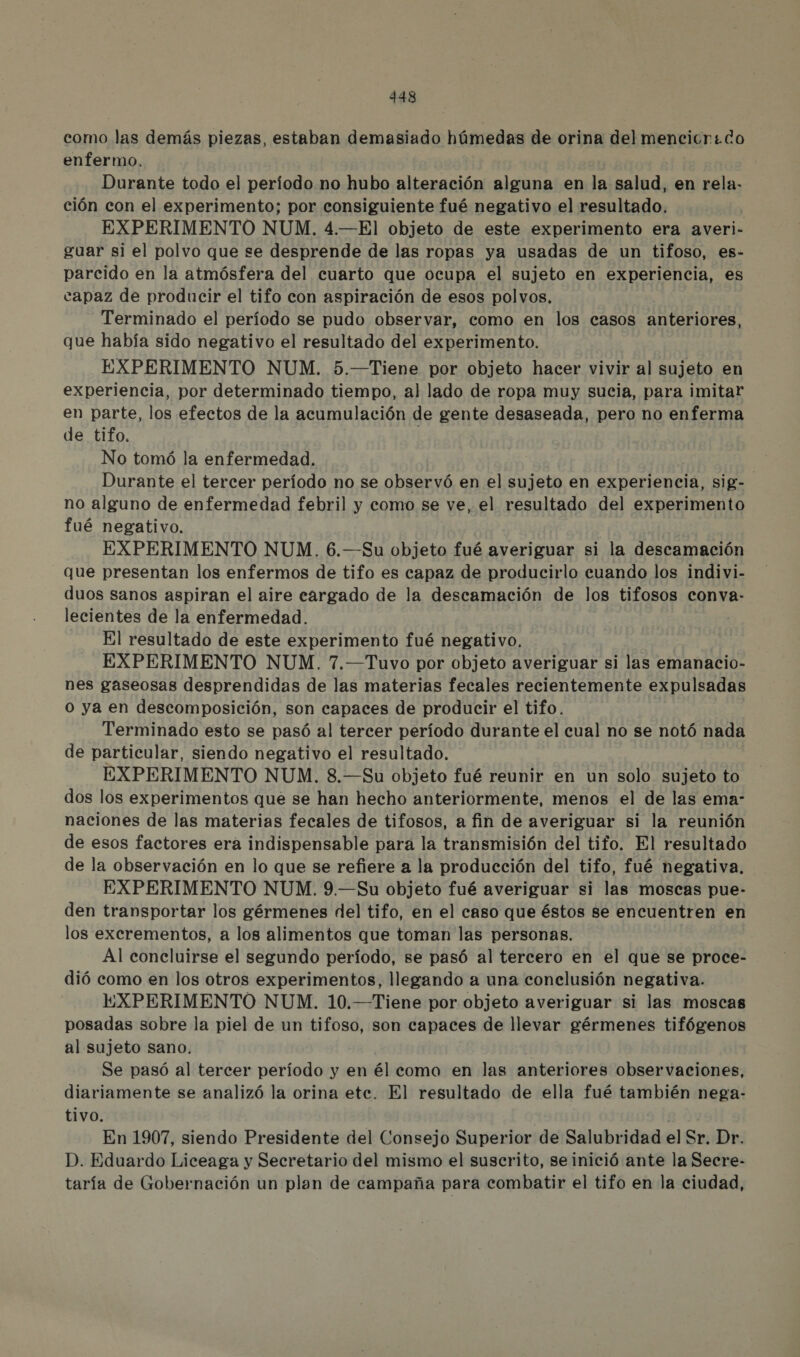 como las demás piezas, estaban demasiado húmedas de orina del mencicrido enfermo. Durante todo el período no hubo alteración alguna en la salud, en rela. ción con el experimento; por consiguiente fué negativo el resultado. 0 EXPERIMENTO NUM. 4.—El objeto de este experimento era averi- guar si el polvo que se desprende de las ropas ya usadas de un tifoso, es- parcido en la atmósfera del cuarto que ocupa el sujeto en experiencia, es capaz de producir el tifo con aspiración de esos polvos. | Terminado el período se pudo observar, como en los casos anteriores, que había sido negativo el resultado del experimento. EXPERIMENTO NUM. 5.—Tiene por objeto hacer vivir al sujeto en experiencia, por determinado tiempo, al lado de ropa muy sucia, para imitar en parte, los efectos de la acumulación de gente desaseada, pero no enferma de tifo. 0 No tomó la enfermedad. Durante el tercer período no se observó en el sujeto en experiencia, sig- no alguno de enfermedad febril y como se ve, el resultado del experimento fué negativo. ] EXPERIMENTO NUM. 6.—Su objeto fué averiguar si la descamación que presentan los enfermos de tifo es capaz de producirlo cuando los indivi- duos sanos aspiran el aire cargado de la descamación de los tifosos conva- lecientes de la enfermedad. El resultado de este experimento fué negativo, EXPERIMENTO NUM. 7.—Tuvo por objeto averiguar si las emanacio- nes gaseosas desprendidas de las materias fecales recientemente expulsadas o ya en descomposición, son capaces de producir el tifo. Terminado esto se pasó al tercer período durante el cual no se notó nada de particular, siendo negativo el resultado. EXPERIMENTO NUM. 8.—Su objeto fué reunir en un solo sujeto to dos los experimentos que se han hecho anteriormente, menos el de las ema- naciones de las materias fecales de tifosos, a fin de averiguar si la reunión de esos factores era indispensable para la transmisión del tifo. El resultado de la observación en lo que se refiere a la producción del tifo, fué negativa. EXPERIMENTO NUM. 9.—Su objeto fué averiguar si las moscas pue- den transportar los gérmenes del tifo, en el caso que éstos se encuentren en los excrementos, a los alimentos que toman las personas. Al concluirse el segundo período, se pasó al tercero en el que se proce- dió como en los otros experimentos, llegando a una conclusión negativa. EXPERIMENTO NUM. 10.—Tiene por objeto averiguar si las moscas posadas sobre la piel de un tifoso, son capaces de llevar gérmenes tifógenos al sujeto sano. Se pasó al tercer período y en él como en las anteriores observaciones, diariamente se analizó la orina etc. El resultado de ella fué también nega- tivo. En 1907, siendo Presidente del Consejo Superior de Salubridad el Sr. Dr. D. Eduardo Liceaga y Secretario del mismo el suscrito, se inició ante la Secre- taría de Gobernación un plan de campaña para combatir el tifo en la ciudad,