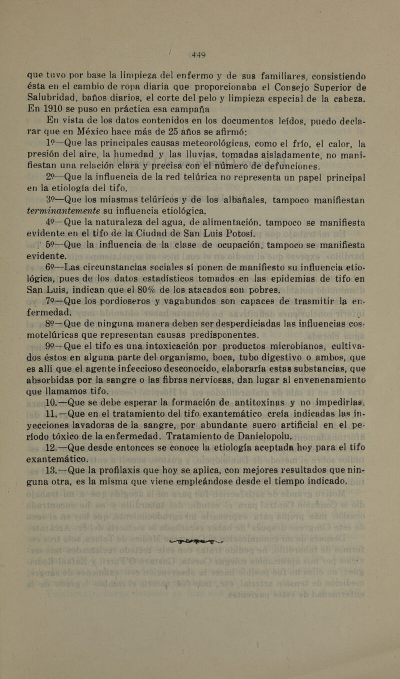 que tuvo por base la limpieza del enfermo y de sus familiares, consistiendo ésta en el cambio de ropa diaria que proporcionaba el Consejo Superior de Salubridad, baños diarios, el corte del pelo y limpieza especial de la cabeza. En 1910 se puso en práctica esa campaña En vista de los datos contenidos en los documentos leídos, puedo decla- rar que en México hace más de 25 años se afirmó: 19—Que las principales causas meteorológicas, como el frío, el calor, la presión del aire, la humedad y las lluvias, tomadas aisladamente, no mani.- fiestan una relación clara y precisa con el número de defunciones. 22—Que la influencia de la red telúrica no representa un papel principal en la etiología del tifo. 32—Que los miasmas telúricos y de los albañales, tampoco manifiestan terminantemente su influencia etiológica, 49—(Que la naturaleza del agua, de alimentación. tampoco se manifiesta evidente en el tifo de la Ciudad de San Luis Potosí. ' 59—Que la influencia de la clase de ocupación, tampoco se manifiesta evidente. | 62—Las circunstancias sociales sí ponen de manifiesto su influencia etio- lógica, pues de los datos estadísticos tomados en las epidemias de tifo en San Luis, indican que el 80% de los atacados son pobres, 79—(Que los pordioseros y vagabundos son capaces de trasmitir la en. fermedad. | 82—Que de ninguna manera deben ser desperdiciadas las influencias cos. - motelúricas que representan causas predisponentes. 90—(Que el tifo es una intoxicación por productos microbianos, cultiva- dos éstos en alguna parte del organismo, boca, tubo digestivo o ambos, que es allí que el agente infeccioso desconocido, elaboraría estas substancias, que absorbidas por la sangre o las fibras nerviosas, dan lugar al envenenamiento que llamamos tifo. 10.—Que se debe esperar la formación de antitoxinas y no impedirlas, 11, —Que en el tratamiento del tifo exantemático creía indicadas las in- yecciones lavadoras de la sangre, por abundante suero artificial en el pe- ríodo tóxico de la enfermedad. Tratamiento de Danielopolu. 12.—Que desde entonces se conoce la etiología aceptada hoy para el tifo exantemático. 13. —Que la profilaxis que hoy se aplica, con mejores resultados que nin- guna otra, es la misma que viene empleándose desde el tiempo indicado.