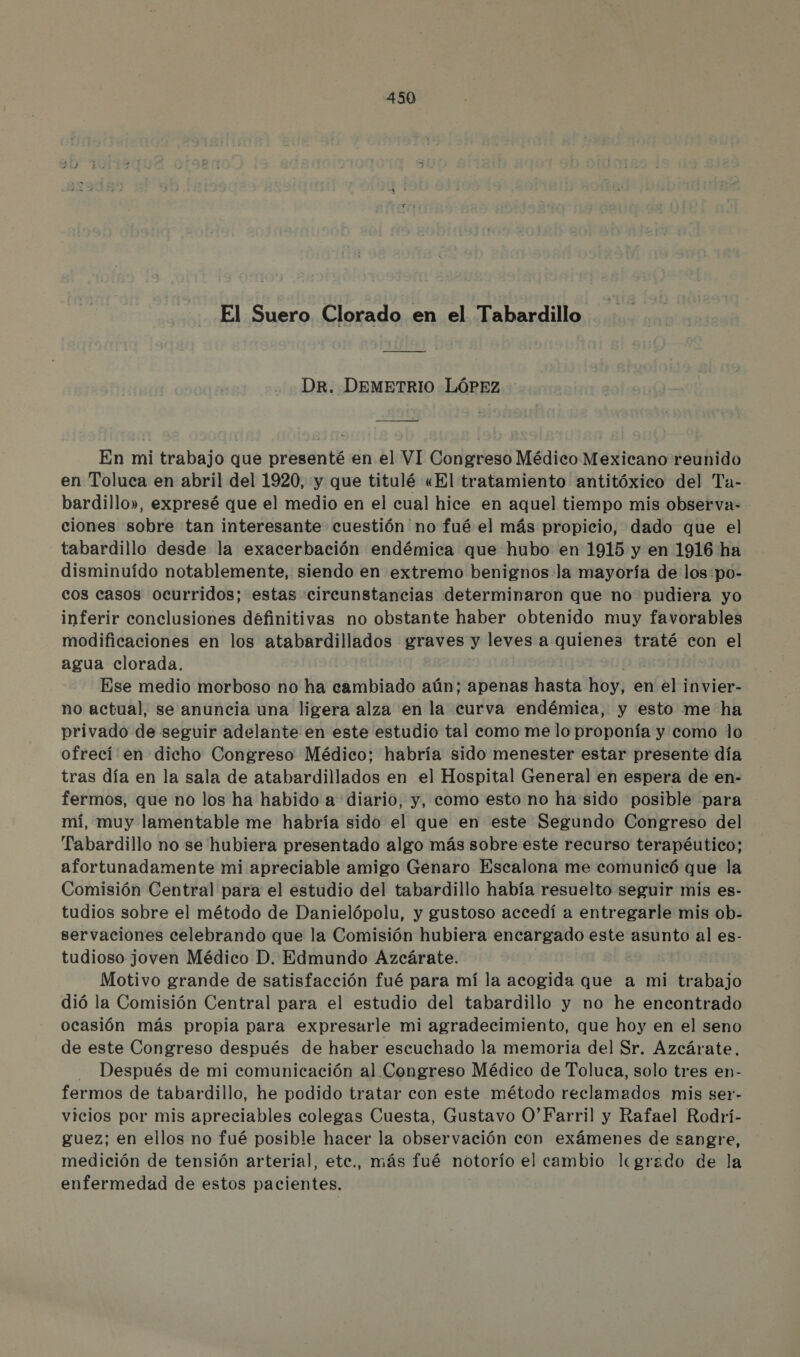 El Suero Clorado en el Tabardillo —— o DR. DEMETRIO LÓPEZ — o En mi trabajo que presenté en el VI Congreso Médico Mexicano reunido en Toluca en abril del 1920, y que titulé «El tratamiento antitóxico del Ta- bardillo», expresé que el medio en el cual hice en aquel tiempo mis observa- ciones sobre tan interesante cuestión no fué el más propicio, dado que el tabardillo desde la exacerbación endémica que hubo en 1915 y en 1916 ha disminuido notablemente, siendo en extremo benignos:la mayoría de los po- cos casos ocurridos; estas circunstancias determinaron que no pudiera yo inferir conclusiones definitivas no obstante haber obtenido muy favorables modificaciones en los atabardillados graves y leves a quienes traté con el agua clorada. Ese medio morboso no ha cambiado aún; apenas hasta hoy, en el invier- no actual, se anuncia una ligera alza en la curva endémica, y esto me ha privado de seguir adelante en este estudio tal como me lo proponía y como lo ofrecí en dicho Congreso Médico; habría sido menester estar presente día tras día en la sala de atabardillados en el Hospital General en espera de en- fermos, que no los ha habido a diario, y, como esto no ha sido posible para mí, muy lamentable me habría sido el que en este Segundo Congreso del Tabardillo no se hubiera presentado algo más sobre este recurso terapéutico; afortunadamente mi apreciable amigo Genaro Escalona me comunicó que la Comisión Central para el estudio del tabardillo había resuelto seguir mis es- tudios sobre el método de Danielópolu, y gustoso accedí a entregarle mis ob- servaciones celebrando que la Comisión hubiera encargado este asunto al es- tudioso joven Médico D. Edmundo Azcárate. Motivo grande de satisfacción fué para mí la acogida que a mi trabajo dió la Comisión Central para el estudio del tabardillo y no he encontrado ocasión más propia para expresarle mi agradecimiento, que hoy en el seno de este Congreso después de haber escuchado la memoria del Sr. Azcárate. Después de mi comunicación al Congreso Médico de Toluca, solo tres en- fermos de tabardillo, he podido tratar con este método reclamados mis ser- vicios por mis apreciables colegas Cuesta, Gustavo O*Farril y Rafael Rodrí- guez; en ellos no fué posible hacer la observación con exámenes de sangre, medición de tensión arterial, etc., más fué notorío el cambio lgrado de la enfermedad de estos pacientes.