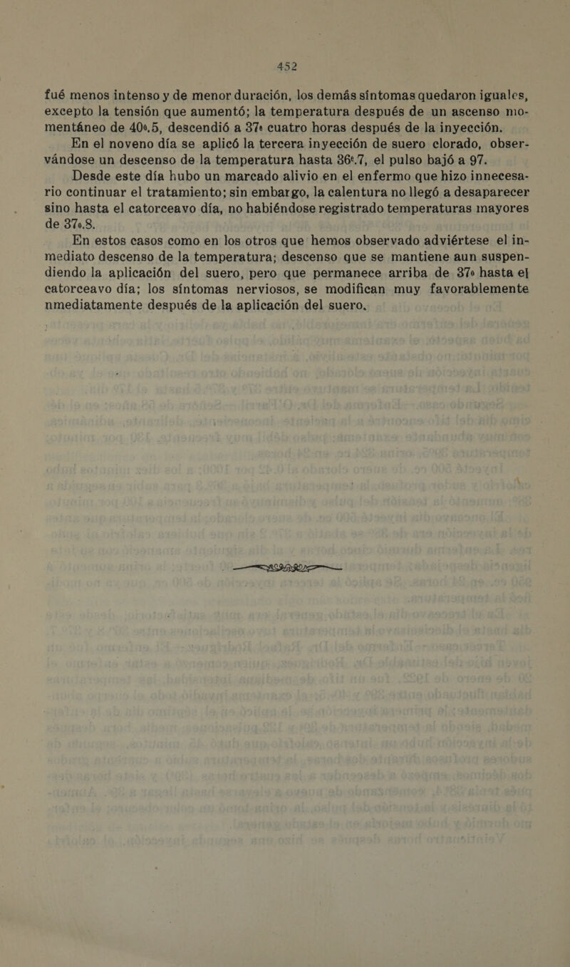 fué menos intenso y de menor duración, los demás síntomas quedaron iguales, excepto la tensión que aumentó; la temperatura después de un ascenso mo- mentáneo de 40:,5, descendió a 37. cuatro horas después de la inyección. En el noveno día se aplicó la tercera inyección de suero clorado, obser- vándose un descenso de la temperatura hasta 36.7, el pulso bajó a 97. Desde este día hubo un marcado alivio en el enfermo que hizo innecesa- rio continuar el tratamiento; sin embargo, la calentura no llegó a desaparecer sino hasta el catorceavo día, no habiéndose registrado temperaturas mayores de 370.8. En estos casos como en los otros que hemos observado adviértese el in- mediato descenso de la temperatura: descenso que se mantiene aun suspen- diendo la aplicación del suero, pero que permanece arriba de 370 hasta el catorceavo día; los síntomas nerviosos, se modifican muy favorablemente nmediatamente después de la aplicación del suero,