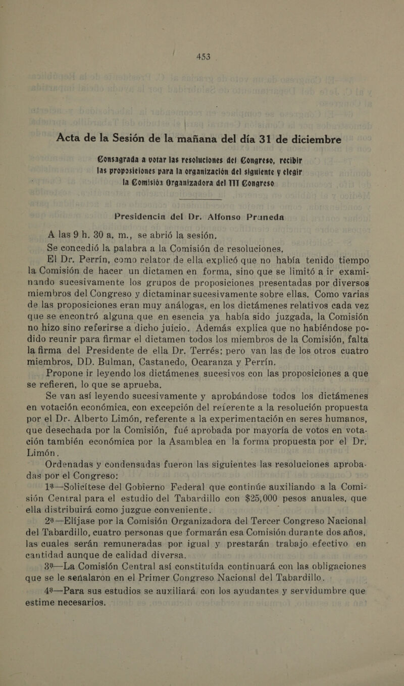 4S3 . Acta de la Sesión de la mañana del día 31 de diciembre Consagrada a votar las resoluciones del Congreso, recibir las proposiciones para la organización del siguiente y elegir la Comisión Organizadora del TIT Congreso Presidencia del Dr. Alfonso Pruneda A las 9 h. 30 a. m., se abrió la sesión. Se concedió lá palabra a la Comisión de resoluciones, El Dr. Perrín, como relator de ella explicó que no había tenido tiempo la Comisión de hacer un dictamen en forma, sino que se limitó a ir exami- nando sucesivamente los grupos de proposiciones presentadas por diversos miembros del Congreso y dictaminar sucesivamente sobre ellas. Como varias de las proposiciones eran muy análogas, en los dictámenes relativos cada vez que se encontró alguna que en esencia ya había sido juzgada, la Comisión no hizo sino referirse a dicho juicio. Además explica que no habiéndose po- dido reunir para firmar el dictamen todos los miembros de la Comisión, falta la firma del Presidente de ella Dr. Terrés; pero van las de los otros cuatro miembros, DD. Bulman, Castanedo, Ocaranza y Perrín. Propone ir leyendo los dictámenes sucesivos con las proposiciones a que se refiereñ, lo que se aprueba. Se van así leyendo sucesivamente y aprobándose todos los dictámenes en votación económica, con excepción del reierente a la resolución propuesta por el Dr. Alberto Limón, referente a la experimentación en seres humanos, que desechada por la Comisión, fué aprobada por mayoría de votos en vota- ción también económica por la Asamblea en la forma propuesta por el Dr, Limón. Ordenadas y condensadas fueron las siguientes las resoluciones aproba- das por el Congreso: ]a—Solicítese del Gobierno Federal que continúe auxiliando a la Comi- sión Central para el estudio del Tabardillo con $25, 000 pesos anuales, que ella distribuirá como juzgue conveniente. 22—Elíjase por la Comisión Organizadora del Tercer Congreso Nacional del Tabardillo, cuatro personas que formarán esa Comisión durante dos años, las cuales serán remuneradas por igual y prestarán trabajo efectivo en cantidad aunque de calidad diversa. 32—La Comisión Central así constituída continuará con las obligaciones que se le señalaron en el Primer Congreso Nacional del Tabardillo. 4i—Para sus estudios se auxiliará. con los ayudantes y servidumbre me estime necesarios.