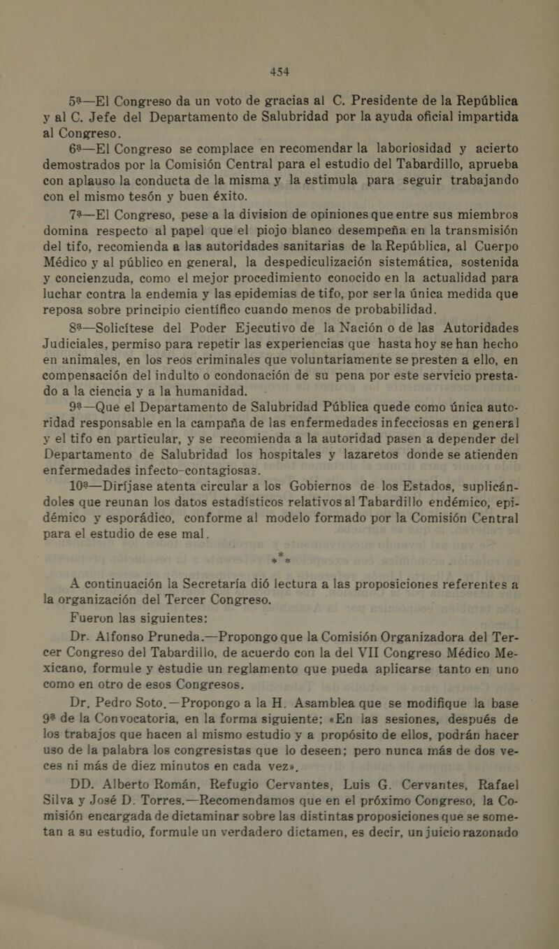 52—El Congreso da un voto de gracias al C. Presidente de la República y al C. Jefe del Departamento de Salubridad por la ayuda oficial impartida al Congreso. 62—El Congreso se complace en recomendar la laboriosidad y acierto demostrados por la Comisión Central para el estudio del Tabardillo, aprueba con aplauso la conducta de la misma y la estimula para seguir trabajando con el mismo tesón y buen éxito. 72—El Congreso, pese a la division de opiniones que entre sus miembros domina respecto al papel que el piojo blaneo desempeña en la transmisión del tifo, recomienda a las autoridades sanitarias de la República, al Cuerpo Médico y al público en general, la despediculización sistemática, sostenida y concienzuda, como el mejor procedimiento eonocido en la actualidad para luchar contra la endemia y las epidemias de tifo, por serla única medida que reposa sobre principio científico cuando menos de probabilidad. ga—Solicítese del Poder Ejecutivo de la Nación o de las Autoridades Judiciales, permiso para repetir las experiencias que hasta hoy se han hecho en animales, en los reos criminales que voluntariamente se presten a ello, en compensación del indulto o condonación de su pena por este servicio presta- do a la ciencia y a la humanidad. 92—Que el Departamento de Salubridad Pública quede como única auto- ridad responsable en la campaña de las enfermedades infecciosas en general y el tifo en particular, y se recomienda a la autoridad pasen a depender del Departamento de Salubridad los hospitales y lazaretos donde se atienden enfermedades infecto-contagiosas. 102—Diríjase atenta circular a los Gobiernos de-los Estados, suplicán- doles que reunan los datos estadísticos relativos al Tabardillo endémico, epi- démico y esporádico, conforme al modelo formado por la Comisión Central para el estudio de ese mal. * * Xx A continuación la Secretaría dió lectura a las proposiciones referentes a la organización del Tercer Congreso. Fueron las siguientes: Dr. Alfonso Pruneda.—Propongo que la Comisión Organizadora del Ter- cer Congreso del Tabardillo, de acuerdo con la del VII Congreso Médico Me- xicano, formule y estudie un reglamento que pueda aplicarse tanto en uno como en otro de esos Congresos. Dr, Pedro Soto. —Propongo a la H. Asamblea que se modifique la base 92 de la Convocatoria, en la forma siguiente; «En las sesiones, después de los trabajos que hacen al mismo estudio y a propósito de ellos, podrán hacer uso de la palabra los congresistas que lo deseen; pero nunca más de dos ve- ces ni más de diez minutos en cada vez». DD. Alberto Román, Refugio Cervantes, Luis G. Cervantes, Rafael Silva y José D. Torres. —Recomendamos que en el próximo Congreso, la Co- misión encargada de dictaminar sobre las distintas proposiciones que se some- tan a su estudio, formule un verdadero dictamen, es decir, un juicio razonado