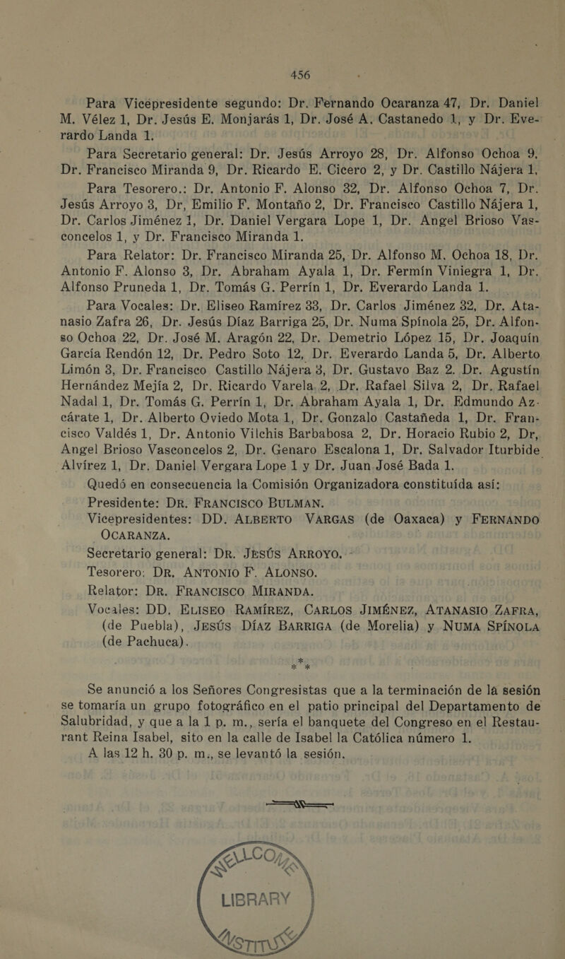 Para Vicépresidente segundo: Dr. Fernando Ocaranza 47, Dr. Daniel M. Vélez 1, Dr. Jesús E. Monjarás 1, Dr. José A. Castanedo 1, y Dr. Eve- rardo Landa 1. Para Secretario general: Dr. Jesús Arroyo 28, Dr. Alfonso Ochoa 9, Dr. Francisco Miranda 9, Dr. Ricardo E. Cicero 2, y Dr. Castillo Nájera 1, Para Tesorero.: Dr. Antonio F. Alonso 32, Dr. Alfonso Ochoa 7, Dr. Jesús Arroyo 3, Dr, Emilio F. Montaño 2, Dr. Francisco Castillo Nájera 1, Dr. Carlos Jiménez 1, Dr. Daniel Vergara Lope 1, Dr. Angel Brioso Vas- concelos 1, y Dr. Francisco Miranda 1. Para Relator: Dr. Francisco Miranda 25, -Dr. Alfonso M, Ochoa 18, Dr. Antonio F. Alonso 3, Dr. Abraham Ayala 1, Dr. Fermín Viniegra 1, Dr. Alfonso Pruneda 1, Dr. Tomás G. Perrín 1, Dr. Everardo Landa 1. Para Vocales: Dr. Eliseo Ramírez 33, Dr. Carlos Jiménez 32, Dr. Ata- nasio Zafra 26, Dr. Jesús Díaz Barriga 25, Dr. Numa Spínola 25, Dr. Alfon- so Ochoa 22, Dr. José M. Aragón 22, Dr. Demetrio López 15, Dr. Joaquín García Rendón 12, Dr. Pedro Soto 12, Dr. Everardo Landa 5, Dr. Alberto Limón 3, Dr. Francisco Castillo Nájera 3, Dr. Gustavo Baz 2. Dr. Agustín Hernández Mejía 2, Dr. Ricardo Varela, 2, Dr. Rafael Silva 2, Dr. Rafael Nadal 1, Dr. Tomás G. Perrín 1, Dr. Abraham Ayala 1, Dr. Edmundo Az- cárate 1, Dr. Alberto Oviedo Mota 1, Dr. Gonzalo Castañeda 1, Dr. Fran» cisco Valdés 1, Dr. Antonio Vilchis Barbabosa 2, Dr. Horacio Rubio 2, Dr, Angel Brioso Vasconcelos 2, Dr. Genaro Escalona 1, Dr. Salvador Iturbide -Alvírez 1, Dr. Daniel Vergara Lope 1 y Dr. Juan José Bada 1. Quedó en consecuencia la Comisión Organizadora constituída así: Presidente: DR. FRANCISCO BULMAN. Vicepresidentes: DD. ALBERTO VARGAS (de Oaxaca) y FERNANDO -OCARANZA. Secretario general: DR. JESÚS ARROYO. - Tesorero: DR. ANTONIO F. ALONSO. Relator: DR. FRANCISCO MIRANDA. Vocales: DD. ELISEO RAMÍREZ, CARLOS JIMÉNEZ, ATANASIO ZAFRA, (de Puebla), Jesús Díaz BARRIGA (de Morelia) y NUMA SPÍNOLA (de Pachuca). pa Se anunció a los Señores Congresistas que a la terminación de la sesión se tomaría un grupo fotográfico en el patio principal del Departamento de Salubridad, y que a la 1 p. m., sería el banquete del Congreso en el Restau- rant Reina Isabel, sito en la calle de Isabel la Católica número 1. A las 12 h. 30 p. m:, se levantó la sesión. SILO , EPUN NY    LIBRARY |  Y, Es YO IS  | .  