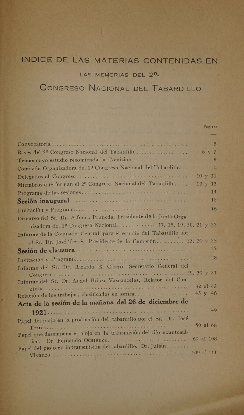  INDICE DE LAS MATERIAS CONTENIDAS EN LAS MEMORIAS DEL 20. CONGRESO NACIONAL DEL TABARDILLO A e Páginas Convocatoria O ia AR AR 5 Bases del 22 Congreso Nacional del Tabardillo.............. ERA 6: y Temas cuyo estudio reeomienda la Comisión .......... AAN USA. 8 Comisión Organizadora del 22 Congreso Nacional del Pabardillo... 9 Melesados al Congreso... ...ooocorooro morro cccos IS e ICI 10 y 11 Miembros que forman el 22 Congreso Nacional del Tabardillo..... 12 ESAS Programa de las Sesiones... .oooooococrrocerrrerrarr erre 14 Sesión inaugural A A e e A 15 Invitación y Programa........ A o a 16 Discurso del Sr. Dr. Alfonso Pruneda, Presidente de la Junta Orga- nizadora del 29 Congreso Nacional........ ..... 17,18, 197 20/2422 Informe de la Comisión Central para el estudio del “Pabardillo por el Sr. Dr. José Terrés, Presidente de la Comisión........ UM y 25 Sesión de clausura...... -...-... A A 27 MACIÓN y PIOgTa ma: co.agoa a e a lead 28 Informe del Sr. Dr. Ricardo E. Cicero, Secretario General del A A A a e 29,30 y31 Informe del Sr. Dr. ea Brioso Vasconcelos, Relator del Con- A A A O o O as 32 abs Relación de los trabajos, clasificados en Series... o... 20.oooomo o... 45 y 46 Acta de la sesión de la mañana del 26 de diciembre de A AA A A O E EI 49 Papel del piojo en la producción del tabardillo por el Sr. Dr. josé A A E A RS A ICI A EN E 50 al 68 Papel que desempeña el piojo en la transmisión del tifo exantemá- tico. Dr. Fernando Ocaranza. .... OSO E ALEN Papel del piojo en la transmisión del baila. e Julián NI y ERA E O O Rd 109 al 111