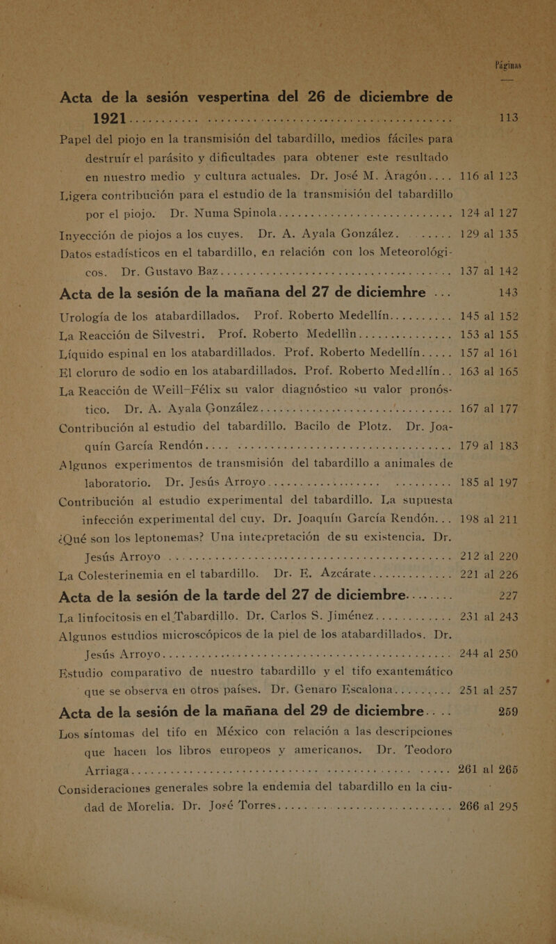 Acta de la sesión vespertina del 26 de diciembre de | LOPE A rd o TA 113 Papel del piojo en la transmisión del tabardillo, medios fáciles para destruír el parásito y dificultades para obtener este resultado en nuestro medio y cultura actuales. Dr. José M. Áragón.... 116 al 123 Ligera contribución para el estudio de la transmisión del tabardillo Bor el piojo ¿Dr ¿Nunia Spinola ma id en a 124 al 127 Inyección de piojos a los cuyes. Dr. A. Ayala González. ....... 129. a:199 Datos estadísticos en el tabardillo, en relación con los Meteorológi- LOS DT. (Gustavo Baz sv ea al A AS dea O y IPS EI 137 al 142 Acta de la sesión de la mañana del 27 de diciemhre ... 143 Urología de los atabardillados. Prof. Roberto Medellín........ 145 al 152 La Reacción de Silvestri. Prof. Roberto Medellin............... 1534151505 Líquido espinal en los atabardillados. Prof. Roberto Medellín..... 157 al 161 El cloruro de sodio en los atabardillados. Prof. Roberto Medellín.. 163 al 165 La Reacción de Weill-Félix su valor diagnóstico su valor pronós- HbDr A Ayala. Gonzalez 1 E Ad CAT, A 167 al 177 Contribución al estudio del tabardillo. Bacilo de Plotz. Dr. Joa- quin Garcia Rendon. amo do ala ON 179 al 183 Algunos experimentos de transmisión del tabardillo a animales de oratorio. Dr. Tests Arroyo ao O aa al e e OIE 185 al 197 Contribución al estudio experimental del tabardillo. La supuesta infección experimental del cuy. Dr. Joaquín García Rendón... 198 al 211 ¿Qué son los leptonemas? Una interpretación de su existencia. Dr. IO A A e A de. 212 al 220 La Colesterinemia en el tabardillo. Dr. E. Azcárate............. 221 al 226 Acta de la sesión de la tarde del 27 de diciembre........ 227 La linfocitosis en el Pabardillo. Dr. Carlos S. Jiménez............ 231 al 243 Algunos estudios microscópicos de la piel de los atabardillados. Dr. A A 244 al 250 Estudio comparativo de nuestro tabardillo y el tifo exantemático - que se observa en otros países. Dr. Genaro Escalona......... 251.41257 Acta de la sesión de la mañana del 29 de diciembre.. .. 259 Los síntomas del tifo en México con relación a las descripciones que hacen los libros europeos y americanos. Dr. Teodoro a E E A O A O A E 261 al 265 Consideraciones generales sobre la endemia del tabardillo en la cin- Han de Morelias Dr: “Jasé borres dig pros Onda tos tota 266 al 295