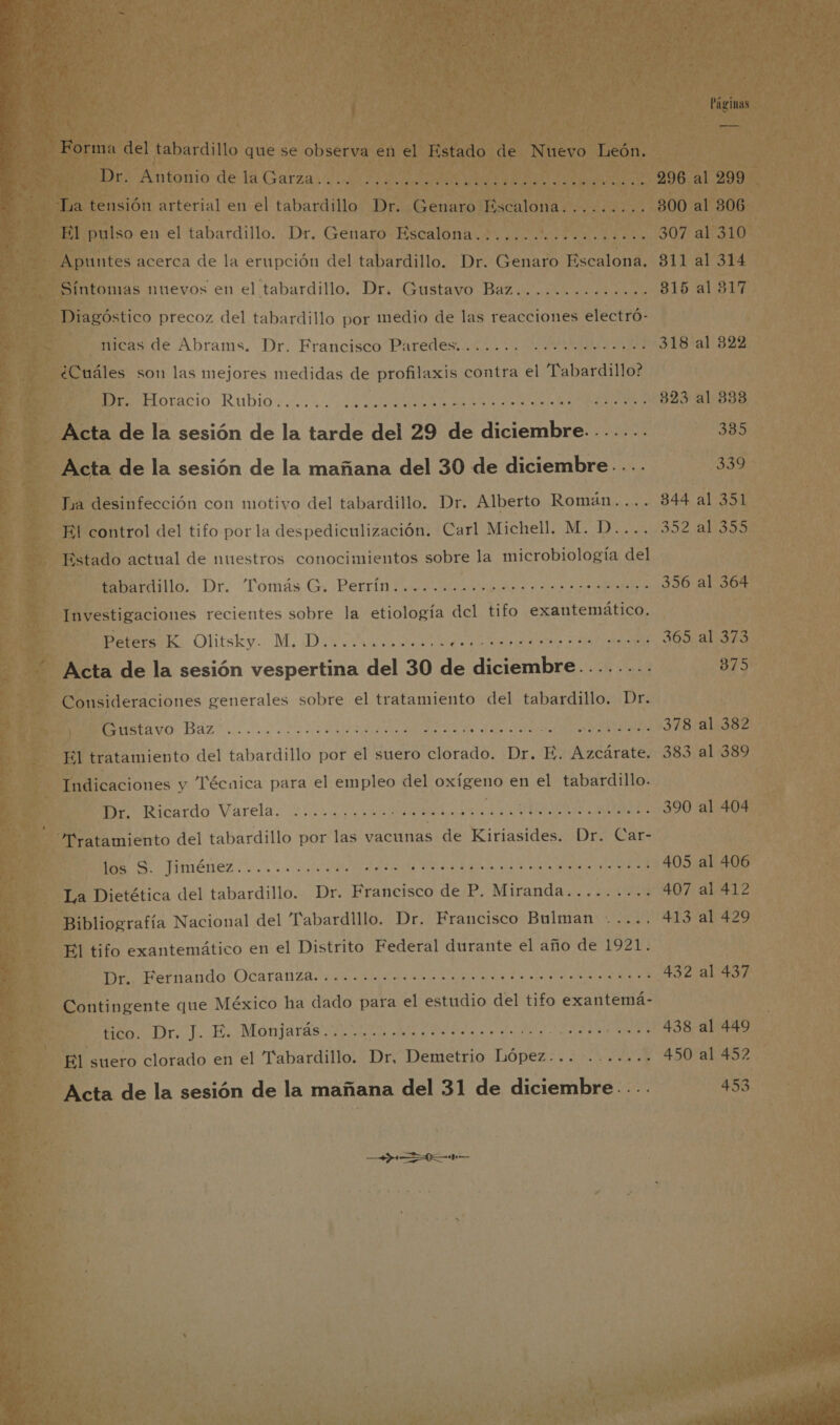  Páginas Forma del tabardillo que se observa en el Estado de Nuevo León. DD Antonio de la Garza Ac URREA AN o 296 al 299 La tensión arterial en el tabardillo Dr. Genaro Escalona......... 300 al 306 El pulso en el tabardillo. Dr. Genaro Escalona....... in e 307 al 310 Apuntes acerca de la erupción del tabardillo. Dr. Genaro Escalona. 311 al 314 Síntomas nuevos en el tabardillo. Dr. Gustavo Baz.......:...... 815 al 317 Diagóstico precoz del tabardillo por medio de las reacciones electró- measde Abrams. Dr.. Francisco Paredestito. y. IP A 318 al 322 ¿Cuáles son las mejores medidas de profilaxis contra el “Pabardillo? do racio Rubio A de e 13 e ON 323 al 333 Acta de la sesión de la tarde del 29 de diciembre. -...... 335 Acta de la sesión de la mañana del 30 de diciembre. ... 339 Tra desinfección con motivo del tabardillo. Dr. Alberto Román.... 344 al 351 El control del tifo por la despediculización. Carl Michell. M. D.... 352 al 355 Estado actual de nuestros conocimientos sobre la microbiología del aibardillo.- Dr. Tomás. G. Derrida 356 al 364 Investigaciones recientes sobre la etiología del tifo exantemático. DEters HE. Olitsky. Mi Dicha dansa &gt; IA 365 al 373 Acta de la sesión vespertina del 30 de diciembre........ 875 Consideraciones generales sobre el tratamiento del tabardillo. Dr. META vO: Baz AA a la de a le 378 al 382 El tratamiento del tabardillo por el suero clorado. Dr. E. Azcárate. 383 al 389 Indicaciones y Técnica para el empleo del oxígeno en el tabardillo. cardo Varela da A ATA JAI $ 390 al 404 Tratamiento del tabardillo por las vacunas de Kiriasides. Dr. Car- 0 TIMÉNEZ A a es ess AA AR 405 al 406 La Dietética del tabardillo. Dr. Francisco de P. Miranda......... 407 al 412 Bibliografía Nacional del abardlllo. Dr. Francisco Bulman -.... 413 al 429 El tifo exantemático en el Distrito Federal durante el año de 1921. MeiPerfnando OCatanzA oc E ida ON 432 al 437 Contingente que México ha dado para el estudio del tifo exantemá- Econ Dr, J. Es Monjards 2 ets as al ia a AA 438 al 449 El suero clorado en el Tabardillo. Dr, Demetrio López... ....... 450 al 452 Acta de la sesión de la mañana del 31 de diciembre. ... 453 — 02M 
