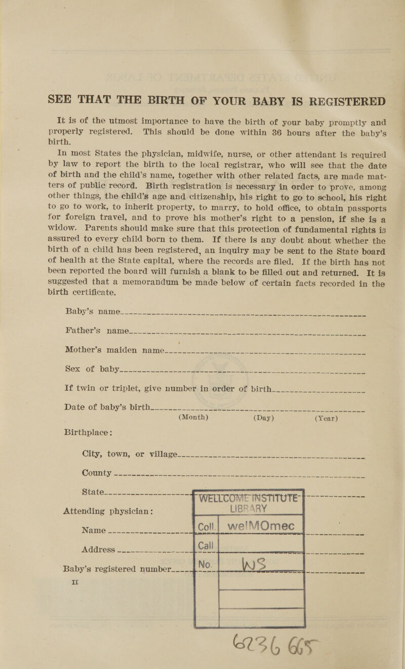 SEE THAT THE BIRTH OF YOUR BABY IS REGISTERED It is of the utmost importance to have the birth of your baby promptly and properly registered. This should be done within 86 hours after the baby’s birth. In most States the physician, midwife, nurse, or other attendant is required by law to report the birth to the local registrar, who will see that the date of birth and the child’s name, together with other related facts, are made mat- ters of public record. Birth registration is necessary in order to prove, among other things, the child’s age and citizenship, his right to go to school, his right to go to work, to inherit property, to marry, to hold office, to obtain passports for foreign travel, and to prove his mother’s right to a pension, if she is a widow. Parents should make sure that this protection of fundamental rights is assured to every child born to them. If there is any doubt about whether the birth of a child hag been registered, an inquiry may be sent to the State board of health at the State capital, where the records are filed. If the birth has not been reported the board will furnish a blank to be filled out and returned. It is suggested that a memorandum be made below of certain facts recorded in the birth certificate. a ie we ee ee Birthplace: Clty,. town,. or villages co 26 Jac ee, ee WELLCOME INSTITUTE LIBRARY   Attending physician :   INGIMG oo. oe ee ! ; AGOPCSS oo. ee ae Baby’s registered number___- IL