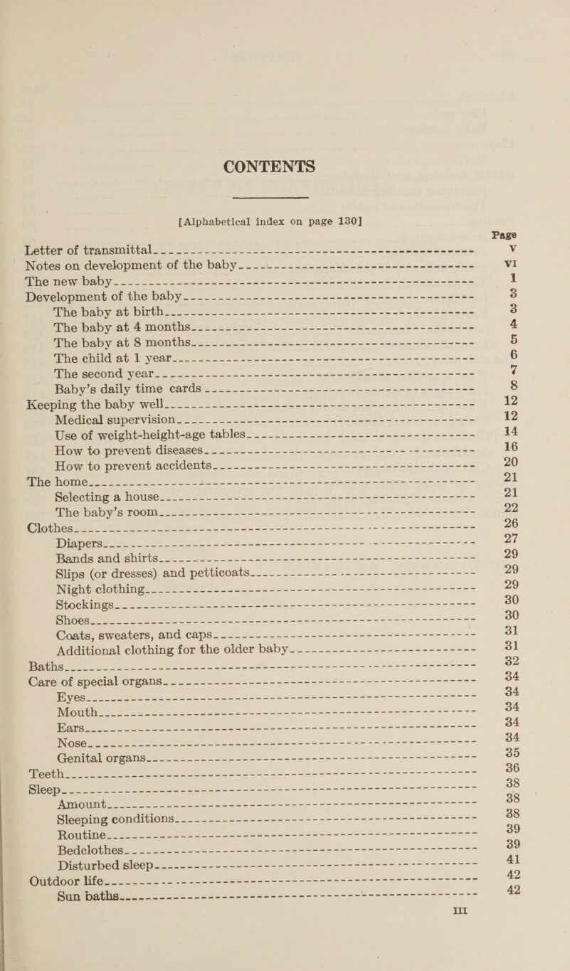 CONTENTS [Alphabetical index on page 130] Porte OrmcUnanemnlGtal shoe ee. = ee Be een eben cee eebeet sap eee Deetes omeovelopment of the baby —.- v.42 pest sedeceeno5e-82h-5h~- Mo THOWINA OY 22. ee ain Se Se Ew dees tence eben Development of the baby_---------------------------------------+-  ie baby 20 birth 2-82-28 te et eee ea aed momihate: Up ie oul cee et lls eat ihe paby ab SiMonths. us 2.2.5 .tb 5-2 25622 en Se teach Hee cae pene NG eG f Veln- 6 soe ee ae we en i ee tes, Wie second year. — 24-22. - 4 5 3 ahh eee Ms Rice rs ies Baby’s daily time cards -.._...-------------------------------- Medical supervision. -._-...----------------------------------- Use of weight-height-age tables__.-..--------------------------- How to prevent diseases___.----------------------------------- How to prevent accidents__.--.-------------------------------- Selecting a, house..2._-__ =. 5-2 -- + -- 2a gns- ns et -e eee F Whe baby s. booms 255 02.22 21 SY o-oo be i es enee Slips (or dresses) and petticoats.__---------- -------------------- Night elothing_____-.---.----------------------=-----+--------- Stockings. ...2.202- 422-- 52-5 -5-------------------+--+-=------ Coats, sweaters, and caps_.------------------------------------ Additional clothing for the older baby - -------------------------- Disturbed eleep 22. .-4---- == -----------+----+----- $+ +++ -+s---- @ameDatiise oa oo 6s ee &lt;&lt; 3-55---5-----5- ee Po oe eee 5