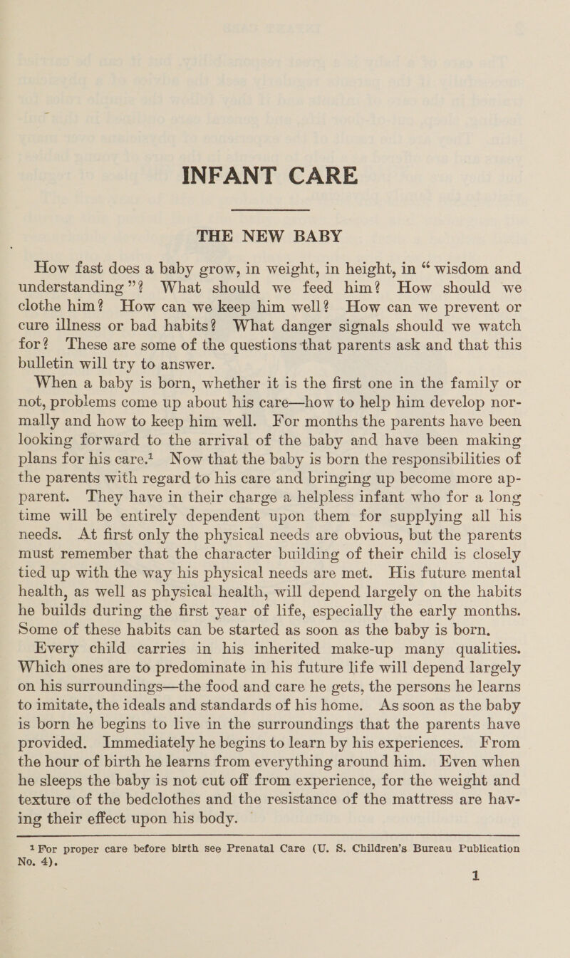 INFANT CARE THE NEW BABY How fast does a baby grow, in weight, in height, in “ wisdom and understanding”? What should we feed him? How should we clothe him? How can we keep him well? How can we prevent or cure illness or bad habits? What danger signals should we watch for? These are some of the questions that parents ask and that this bulletin will try to answer. When a baby is born, whether it is the first one in the family or not, probiems come up about his care—how to help him develop nor- mally and how to keep him well. For months the parents have been looking forward to the arrival of the baby and have been making plans for his caret Now that the baby is born the responsibilities of the parents with regard to his care and bringing up become more ap- parent. They have in their charge a helpless infant who for a long time will be entirely dependent upon them for supplying all his needs. At first only the physical needs are obvious, but the parents must remember that the character building of their child is closely tied up with the way his physical needs are met. His future mental health, as well as physical health, will depend largely on the habits he builds during the first year of life, especially the early months. Some of these habits can be started as soon as the baby is born, Every child carries in his inherited make-up many qualities. Which ones are to predominate in his future life will depend largely on his surroundings—the food and care he gets, the persons he learns to imitate, the ideals and standards of his home. As soon as the baby is born he begins to live in the surroundings that the parents have provided. Immediately he begins to learn by his experiences. From the hour of birth he learns from everything around him. Even when he sleeps the baby is not cut off from experience, for the weight and texture of the bedclothes and the resistance of the mattress are hav- ing their effect upon his body. ~ 1Hor proper care before birth see Prenatal Care (U. S. Children’s Bureau Publication No. 4).