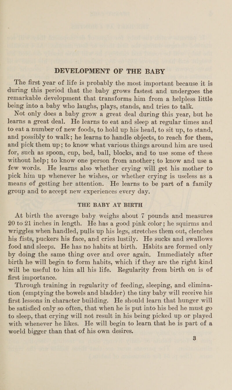 DEVELOPMENT OF THE BABY The first year of life is probably the most important because it is during this period that the baby grows fastest and undergoes the remarkable development that transforms him from a helpless little being into a baby who laughs, plays, stands, and tries to talk. Not only does a baby grow a great deal during this year, but he learns a great deal. He learns to eat and sleep at regular times and to eat a number of new foods, to hold up his head, to sit up, to stand, and possibly to walk; he learns to handle objects, to reach for them, and pick them up; to know what various things around him are used for, such as spoon, cup, bed, ball, blocks, and to use some of these without help; to know one person from another; to know and use a few words. He learns also whether crying will get his mother to pick him up whenever he wishes, or whether crying is useless as a means of getting her attention. He learns to be part of a family group and to accept new experiences every day. THE BABY AT BIRTH At birth the average baby weighs about 7 pounds and measures 20 to 21 inches in length. He has a good pink color; he squirms and _ wriggles when handled, pulls up his legs, stretches them out, clenches his fists, puckers his face, and cries lustily. He sucks and swallows food and sleeps. He has no habits at birth. Habits are formed only by doing the same thing over and over again. Immediately after birth he will begin to form habits, which if they are the right kind will be useful to him all his life. Regularity from birth on is of first importance. Through training in regularity of feeding, sleeping, and elimina- _ tion (emptying the bowels and bladder) the tiny baby will receive his first lessons in character building. He should learn that hunger will be satisfied only so often, that when he is put into his bed he must go to sleep, that crying will not result in his being picked up or played with whenever he likes. He will begin to learn that he is part of a world bigger than that of his own desires. |