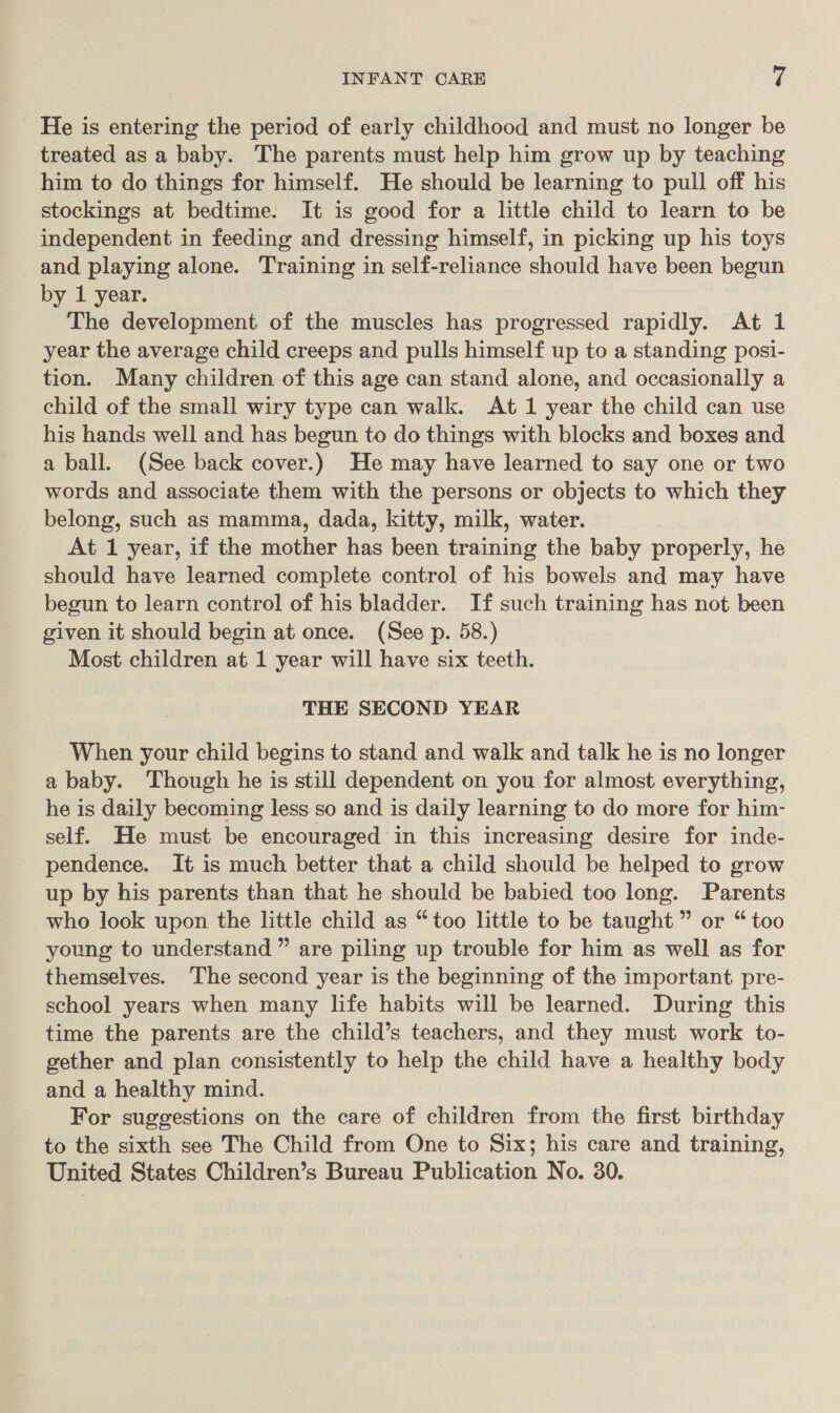 He is entering the period of early childhood and must no longer be treated as a baby. The parents must help him grow up by teaching him to do things for himself. He should be learning to pull off his stockings at bedtime. It is good for a little child to learn to be independent in feeding and dressing himself, in picking up his toys and playing alone. Training in self-reliance should have been begun by 1 year. The development of the muscles has progressed rapidly. At 1 year the average child creeps and pulls himself up to a standing posi- tion. Many children of this age can stand alone, and occasionally a child of the small wiry type can walk. At 1 year the child can use his hands well and has begun to do things with blocks and boxes and a ball. (See back cover.) He may have learned to say one or two words and associate them with the persons or objects to which they belong, such as mamma, dada, kitty, milk, water. At 1 year, if the mother has been training the baby properly, he should have learned complete control of his bowels and may have begun to learn control of his bladder. If such training has not been given it should begin at once. (See p. 58.) Most children at 1 year will have six teeth. THE SECOND YEAR When your child begins to stand and walk and talk he is no longer a baby. Though he is still dependent on you for almost everything, he is daily becoming less so and is daily learning to do more for him- self. He must be encouraged in this increasing desire for inde- pendence. It is much better that a child should be helped to grow up by his parents than that he should be babied too long. Parents who look upon the little child as “too little to be taught ” or “ too young to understand ” are piling up trouble for him as well as for themselves. The second year is the beginning of the important pre- school years when many life habits will be learned. During this time the parents are the child’s teachers, and they must work to- gether and plan consistently to help the child have a healthy body and a healthy mind. For suggestions on the care of children from the first birthday to the sixth see The Child from One to Six; his care and training, United States Children’s Bureau Publication No. 30.