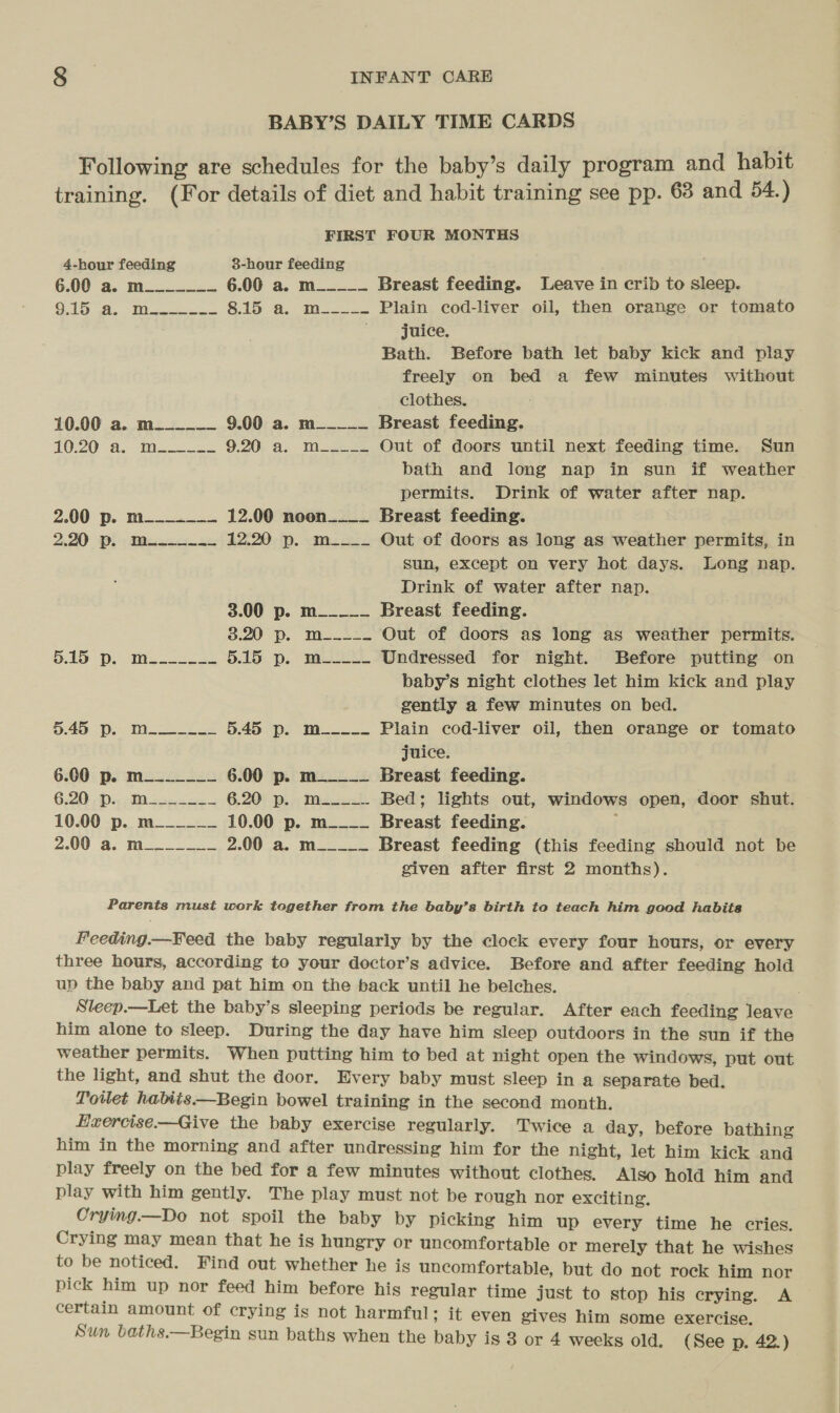 BABY’S DAILY TIME CARDS Following are schedules for the baby’s daily program and habit training. (For details of diet and habit training see pp. 68 and 54.) FIRST FOUR MONTHS 4-hour feeding 38-hour feeding ; 6.00 a. mo 6.00 a. m_____ Breast feeding. Leave in crib to sleep. ONG (A. Mo. Sloe. te Plain cod-liver oil, then orange or tomato , juice. Bath. Before bath let baby kick and play freely on bed a few minutes without clothes. 10.00 a. m___-__ 9.00 a. m_____ Breast feeding. 10-20 “8... Min 9:20. a. Wises Out of doors until next feeding time. Sun bath and long nap in sun if weather permits. Drink of water after nap. 2.00 p. m= 12.00 noon____ Breast feeding. 2.20 p. mi... 12.20 p. m____ Out of doors as long as weather permits, in sun, except on very hot days. Long nap. Drink of water after nap. 3.00 p. m_____ Breast feeding. 8:20 —p. Mu.22 Out of doors as long as weather permits. O19 Poms. 2sse 5.15 p. m_---~ Undressed for night. Before putting on baby’s night clothes let him kick and play gently a few minutes on bed. Da Poo Mee as 5.45 p. M_---- Plain cod-liver oil, then orange or tomato juice. 6.60 p. m_______ 6.00 p. m_____ Breast feeding. G20) Diy FR ges re 6.20° p... Miwa.) Bed; lights out, windows open, door shut. 10.00 p. m______ 10.00 p. m____ Breast feeding. ; 2.00 8. Moo 2.00 a. m_____ Breast feeding (this feeding should not be given after first 2 months). Parents must work together from the baby’s birth to teach him good habits Feeding.—Feed the baby regularly by the clock every four hours, or every three hours, according to your doctor’s advice. Before and after feeding hold up the baby and pat him on the back until he belches. Sleep.—Let the baby’s sleeping periods be regular. After each feeding leave him alone to sleep. During the day have him sleep outdoors in the sun if the weather permits. When putting him to bed at night open the windows, put out the light, and shut the door. Every baby must sleep in a separate bed. Toilet habits —Begin bowel training in the second month. Hxercise—Give the baby exercise regularly. Twice a day, before bathing him in the morning and after undressing him for the night, let him kick and play freely on the bed for a few minutes without clothes. Also hold him and play with him gently. The play must not be rough hor exciting. Crying.—Do not spoil the baby by picking him up every time he cries. Crying may mean that he is hungry or uncomfortable or merely that he wishes to be noticed. Find out whether he is uncomfortable, but do not rock him nor pick him up nor feed him before his regular time just to stop his crying. A certain amount of crying is not harmful; it even gives him some exercise. Sun baths.—Begin sun baths when the baby is 3 or 4 weeks old. (See p. 42.)