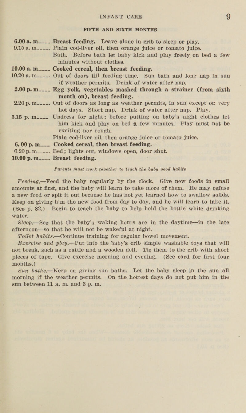FIFTH AND SIXTH MONTHS 6.00 a. m____ Breast feeding. Leave alone in crib to sleep or play. 9.15 a.m__-__. Plain cod-liver oil, then orange juice or tomato juice. Bath. Before bath let baby kick and play freely on bed a few minutes without clothes. 10.00 a. m____ Cooked cereal, then breast feeding. 10.20 a. m__--- Out of doors till feeding time. Sun bath and long nap in sun if weather permits. Drink of water after nap. 2.00 p. m___._ Egg yolk, vegetables mashed through a strainer (from sixth month on), breast feeding. 2.20 p. M_---. Out of doors as long as weather permits, in sun except on ver hot days. Short nap. Drink of water after nap. Play. 5.15 p. m__.._ Undress for night; before putting on baby’s night clothes let him kick and play on bed a few minutes. Play must not be exciting nor rough. Plain cod-liver oil, then orange juice or tomato juice. 6. 00 p. m___. Cooked cereal, then breast feeding. 6.20 p. It. ——. Bed; lights out, windows open, door shut. 10.00 p. m___. Breast feeding. Parents must work together to teach the baby good habits Feeding.—Feed the baby regularly by the clock. Give new foods in small amounts at first, and the baby will learn to take more of them. He may refuse a new food or spit it out because he has not yet learned how to swallow solids. Keep on giving him the new food from day to day, and he will learn to take it. (See p. 82.) Begin to teach the baby to help hold the bottle while drinking water. Sleep.—See that the baby’s waking hours are in the daytime—in the late afternoon—so that he will not be wakeful at night. Toilet habits.—Continue training for regular bowel movement. Exercise and play—Put into the baby’s crib simple washable toys that will not break, such as a rattle and a wooden doll. Tie them to the crib with short pieces of tape. Give exercise morning and evening. (See card for first four months.) Sun baths.—Keep on giving sun baths. Let the baby sleep in the sun all morning if the weather permits. On the hottest days do not put him in the sun between 11 a. m. and 3 p. m.