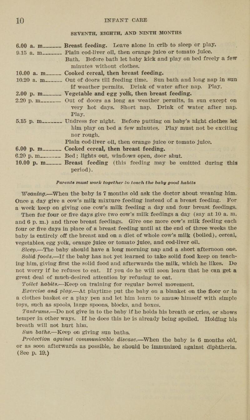 SEVENTH, EIGHTH, AND NINTH MONTHS 6.00 a. m__-__- Breast feeding. Leave alone in crib to sleep or play. 9.15 &amp;. Mowe: Plain cod-liver oil, then orange juice or tomato juice. Bath. Before bath let baby kick and play on bed freely a few minutes without clothes. . 10.00 a. m____- Cooked cereal, then breast feeding. 10.20 a. m_____- Out of doors till feeding time. Sun bath and long nap in sun if weather permits. Drink of water after nap. Play. 2.00 p. m______ Vegetable and egg yolk, then breast feeding. 2.20-p. Mo — — Out of doors as long as weather permits, in sun except on very hot days. Short nap. Drink of water after nap. Play. 5.45 Pp. Mile Undress for night. Before putting on baby’s night clothes let. : him play on bed a few minutes. Play must not be exciting nor rough. Plain cod-liver oil, then orange juice or tomato juice. 6.00 p. m______ Cooked cereal, then breast feeding. G.20-). Ma 28 Bed; lights out, windows open, door shut. 10.00 p. m_____ Breast feeding (this feeding may be omitted during this period). Parents must work together io teach the baby good habits Weaning.—When the baby is 7 months old ask the doctor about weaning him. Once a day give a cow’s milk mixture feeding instead of a breast feeding. For a week keep on giving one cow’s milk feeding a day and four breast feedings. Then for four or five days give two cow’s milk feedings a day (say at 10 a. m. and 6 p. m.) and three breast feedings. Give one more cow’s milk feeding each four or five days in place of a breast feeding until at the end of three weeks the baby is entirely off the breast and on a diet of whole cow’s milk (boiled), cereal, vegetables, egg yolk, orange juice or tomato juice, and cod-liver oil. Sleep.—The baby should have a long morning nap and a short afternoon one. Solid foods.—If the baby has not yet learned to take solid food keep on teach- ing him, giving first the solid food and afterwards the milk, which he likes. Do not worry if he refuses to eat. If you do he will soon learn that he can get a great deal of much-desired attention by refusing to eat. Toilet habits.—Keep on training for regular bowel movement. Herercise and play.—At playtime put the baby on a blanket on the floor or in a clothes basket or a play pen and let him learn to amuse himself with simple toys, such as spools, large spoons, blocks, and boxes. Tantrums.—Do not give in to the baby if he holds his breath or cries, or shows temper in other ways. If he does this he is already being spoiled. Holding his breath will not hurt him. Sun baths—Keep on giving sun baths. Protection against communicable disease—When the baby is 6 months old, or as soon afterwards as possible, he should be immunized against diphtheria. (See p. 19,)