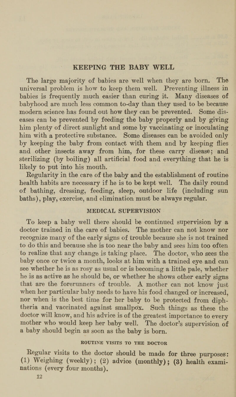 KEEPING THE BABY WELL The large majority of babies are well when they are born. The universal problem is how to keep them well. Preventing illness in babies is frequently much easier than curing it. Many diseases of babyhood are much less common to-day than they used to be because modern science has found out how they can be prevented. Some dis- eases can be prevented by feeding the baby properly and by giving him plenty of direct sunlight and some by vaccinating or inoculating him with a protective substance. Some diseases can be avoided only by keeping the baby from contact with them and by keeping flies and other insects away from him, for these carry disease; and sterilizing (by boiling) all artificial food and everything that he is likely to put into his mouth. , Regularity in the care of the baby and the establishment of routine health habits are necessary if he is to be kept well. The daily round of bathing, dressing, feeding, sleep, outdoor life (including sun baths), play, exercise, and elimination must be always regular. MEDICAL SUPERVISION To keep a baby well there should be continued supervision by a doctor trained in the care of babies. The mother can not know nor recognize many of the early signs of trouble because she is not trained to do this and because she is too near the baby and sees him too often to realize that any change is taking place. The doctor, who sees the baby once or twice a month, looks at him with a trained eye and can see whether he is as rosy as usual or is becoming a little pale, whether he is as active as he should be, or whether he shows other early signs that are the forerunners of trouble. A mother can not know just when her particular baby needs to have his food changed or increased, nor when is the best time for her baby to be protected from diph- theria and vaccinated against smallpox. Such things as these the doctor will know, and his advice is of the greatest importance to every mother who would keep her baby well. The doctor’s supervision of a baby should begin as soon as the baby is born. ROUTINE VISITS TO THE DOCTOR Regular visits to the doctor should be made for three purposes: (1) Weighing (weekly); (2) advice (monthly) ; (3) health exami- nations (every four months),