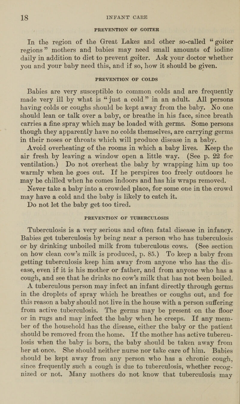 PREVENTION OF GOITER In the region of the Great Lakes and other so-called “ goiter regions” mothers and babies may need small amounts of iodine daily in addition to diet to prevent goiter. Ask your doctor whether you and your baby need this, and if so, how it should be given. PREVENTION OF COLDS Babies are very susceptible to common colds and are frequently made very ill by what is “just a cold” in an adult. All persons having colds or coughs should be kept away from the baby. No one should lean or talk over a baby, or breathe in his face, since breath carries a fine spray which may be loaded with germs. Some persons though they apparently have no colds themselves, are carrying germs in their noses or throats which will produce disease in a baby. Avoid overheating of the rooms in which a baby lives. Keep the air fresh by leaving a window open a little way. (See p. 22 for ventilation.) Do not overheat the baby by wrapping him up too warmly when he goes out. If he perspires too freely outdoors he may be chilled when he comes indoors and has his wraps removed. Never take a baby into a crowded place, for some one in the crowd may have a cold and the baby is lkely to catch it. Do not let the baby get too tired. PREVENTION OF TUBERCULOSIS Tuberculosis is a very serious and often fatal disease in infancy. or by drinking unboiled milk from tuberculous cows. (See section on how clean cow’s milk is produced, p. 85.) To keep a baby from getting tuberculosis keep him away from anyone who has the dis- ease, even if it is his mother or father, and from anyone who has a cough, and see that he drinks no cow’s milk that has not been boiled. A tuberculous person may infect an infant directly through germs in the droplets of spray which he breathes or coughs out, and for this reason a baby should not live in the house with a person suffering from active tuberculosis. The germs may be present on the floor or in rugs and may infect the baby when he creeps. If any mem- ber of the household has the disease, either the baby or the patient should be removed from the home. If the mother has active tubercu- losis when the baby is born, the baby should be taken away from her at once. She should neither nurse nor take care of him. Babies should be kept away from any person who has a chronic cough, since frequently such a cough is due to tuberculosis, whether recog- nized or not. Many mothers do not know that tuberculosis may