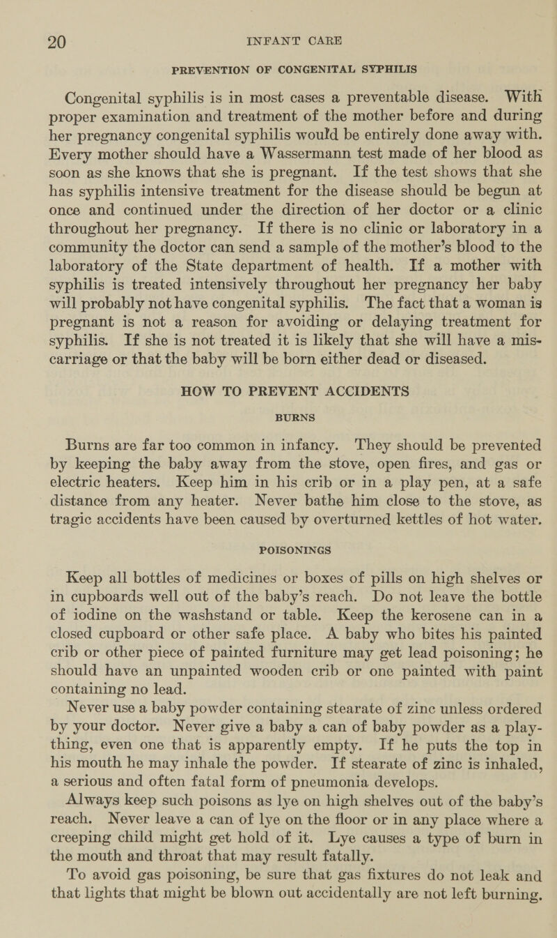 PREVENTION OF CONGENITAL SYPHILIS Congenital syphilis is in most cases a preventable disease. With proper examination and treatment of the mother before and during her pregnancy congenital syphilis would be entirely done away with. Every mother should have a Wassermann test made of her blood as soon as she knows that she is pregnant. If the test shows that she has syphilis intensive treatment for the disease should be begun at once and continued under the direction of her doctor or a clinic throughout her pregnancy. If there is no clinic or laboratory in a community the doctor can send a sample of the mother’s blood to the laboratory of the State department of health. If a mother with syphilis is treated intensively throughout her pregnancy her baby will probably not have congenital syphilis. The fact that a woman is pregnant is not a reason for avoiding or delaying treatment for syphilis. If she is not treated it is likely that she will have a mis- carriage or that the baby will be born either dead or diseased. HOW TO PREVENT ACCIDENTS BURNS Burns are far too common in infancy. They should be prevented by keeping the baby away from the stove, open fires, and gas or electric heaters. Keep him in his crib or in a play pen, at a safe distance from any heater. Never bathe him close to the stove, as tragic accidents have been caused by overturned kettles of hot water. POISONINGS Keep all bottles of medicines or boxes of pills on high shelves or in cupboards well out of the baby’s reach. Do not leave the bottle of iodine on the washstand or table. Keep the kerosene can in a closed cupboard or other safe place. A baby who bites his painted crib or other piece of painted furniture may get lead poisoning; he should have an unpainted wooden crib or one painted with paint containing no lead. | Never use a baby powder containing stearate of zinc unless ordered by your doctor. Never give a baby a can of baby powder as a play- thing, even one that is apparently empty. If he puts the top in his mouth he may inhale the powder. If stearate of zinc is inhaled, a serious and often fatal form of pneumonia develops. Always keep such poisons as lye on high shelves out of the baby’s reach. Never leave a can of lye on the floor or in any place where a creeping child might get hold of it. Lye causes a type of burn in the mouth and throat that may result fatally. To avoid gas poisoning, be sure that gas fixtures do not leak and that lights that might be blown out accidentally are not left burning,
