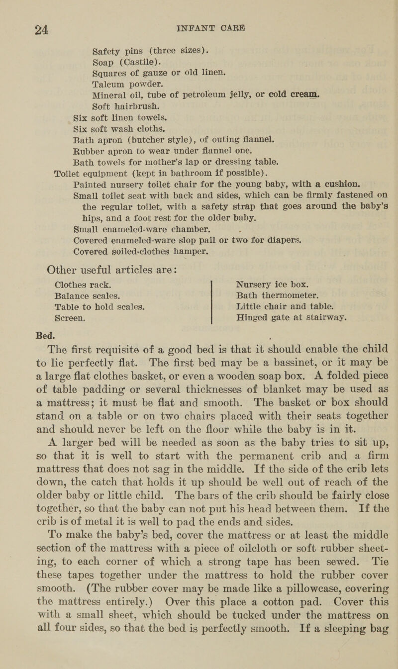 Safety pins (three sizes). Soap (Castile). Squares of gauze or old linen. Taleum powder. Mineral oil, tube of petroleum jelly, or cold cream. Soft hairbrush. Six soft linen towels. Six soft wash cloths. Bath apron (butcher style), of outing flannel. Rubber apron to wear.under flannel one. Bath towels for mother’s lap or dressing table. Toilet equipment (kept in bathroom if possible). Painted nursery toilet chair for the young baby, with a cushion. Small toilet seat with back and sides, which can be firmly fastened on the regular toilet, with a safety strap that goes around the baby’s hips, and a foot rest for the older baby. Small enameled-ware chamber. Covered enameled-ware slop pail or two for diapers. Covered soiled-clothes hamper. Other useful articles are: Clothes rack. Nursery ice box. Balance seales. Bath thermometer. Table to hold seales. Little chair and table. Screen. Hinged gate at stairway. Bed. The first requisite of a good bed is that it should enable the child to lie perfectly flat. The first bed may be a bassinet, or it may be a large flat clothes basket, or even a wooden soap box. A folded piece of table padding or several thicknesses of blanket may be used as a mattress; it must be flat and smooth. The basket or box should stand on a table or on two chairs placed with their seats together and should never be left on the floor while the baby is in it. A larger bed will be needed as soon as the baby tries to sit up, so that it is well to start with the permanent crib and a firm mattress that does not sag in the middle. If the side of the crib lets down, the catch that holds it up should be well out of reach of the older baby or little child. The bars of the crib should be fairly close together, so that the baby can not put his head between them. If the crib is of metal it is well to pad the ends and sides. To make the baby’s bed, cover the mattress or at least the middle section of the mattress with a piece of oilcloth or soft rubber sheet- ing, to each corner of which a strong tape has been sewed. ‘Tie these tapes together under the mattress to hold the rubber cover smooth. (The rubber cover may be made like a pillowcase, covering the mattress entirely.) Over this place a cotton pad. Cover this with a small sheet, which should be tucked under the mattress on all four sides, so that the bed is perfectly smooth. If a sleeping bag
