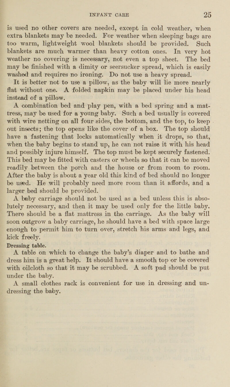 is used no other covers are needed, except in cold weather, when extra blankets may be needed. For weather when sleeping bags are too warm, lightweight wool blankets should be provided. Such blankets are much warmer than heavy cotton ones. In very hot weather no covering is necessary, not even a top sheet. The bed may be finished with a dimity or seersucker spread, which is easily washed and requires no ironing. Do not use a heavy spread. It is better not to use a pillow, as the baby will lie more nearly flat without one. A folded napkin may be placed under his head instead of a pillow. A combination bed and play pen, with a bed spring and a mat- tress, may be used for a young baby. Such a bed usually is covered with wire netting on all four sides, the bottom, and the top, to keep out insects; the top opens like the cover of a box. The top should have a fastening that locks automatically when it drops, so that, when the baby begins to stand up, he can not raise it with his head and possibly injure himself. The top must be kept securely fastened. This bed may be fitted with casters or wheels so that it can be moved readily between the porch and the house or from room to room. After the baby is about a year old this kind of bed should no longer be used. He wiil probably need more room than it affords, and a larger bed should be provided. A baby carriage should not be used as a bed unless this is abso- lutely necessary, and then it may be used only for the little baby. There should be a flat mattress in the carriage. As the baby will - soon outgrow a baby carriage, he should have a bed with space large enough to permit him to turn over, stretch his arms and legs, and kick freely. Dressing table. A table on which to change the baby’s diaper and to bathe and dress him is a great help. It should have a smooth top or be covered with oilcloth so that it may be scrubbed. A soft pad should be put under the baby. A small clothes rack is convenient for use in dressing and un- dressing the baby.