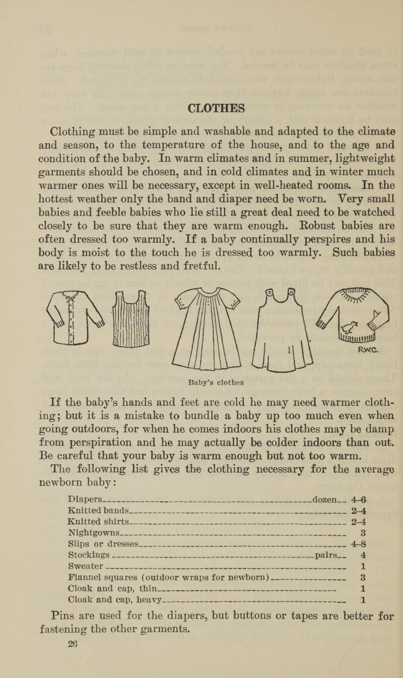 CLOTHES Clothing must be simple and washable and adapted to the climate and season, to the temperature of the house, and to the age and condition of the baby. In warm climates and in summer, lightweight garments should be chosen, and in cold climates and in winter much warmer ones will be necessary, except in well-heated rooms. In the hottest weather only the band and diaper need be worn. Very small babies and feeble babies who lie still a great deal need to be watched closely to be sure that they are warm enough. Robust babies are often dressed too warmly. If a baby continually perspires and his body is moist to the touch he is dressed too warmly. Such babies are likely to be restless and fretful. C/\D  Baby’s clothes If the baby’s hands and feet are cold he may need warmer cloth- ing; but it is a mistake to bundle a baby up too much even when going outdoors, for when he comes indoors his clothes may be damp from perspiration and he may actually be colder indoors than out. Be careful that your baby is warm enough but not too warm. The following list gives the clothing necessary for the average newborn baby: WiApPersuLroTl) fl - ett NG) rae ee oe es dozen__ 4-6 Isnitted bands=.- 4-2. 5.030 2s Bee ee eee 24 Initted shirts. < 2. es Se ee 2-4 NIShteOWhs= a3 es i RR ee ae 3 Sips or Gresséeuc ee a eee ee eee ee 4-8 Grech Mies sss pass oe te te peers ek ee wpairs.. 4 SSOWERGCD acc cere ee ee ee a a Flannel squares (outdoor wraps for newborn) ~------_________ 3 Cloak and .cap, thin... 2.2 gece tes ees eee eee 1 Clogk and cap, heavy. 2-29 -0 2e ee eee 1 Pins are used for the diapers, but buttons or tapes are better for fastening the other garments.