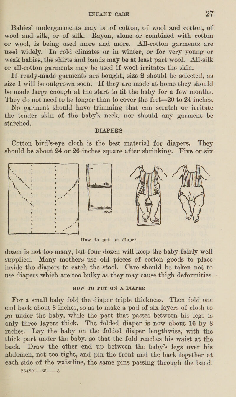 Babies’ undergarments may be of cotton, of wool and cotton, of wool and silk, or of silk. Rayon, alone or combined with cotton or wool, is being used more and more. All-cotton garments are used widely. In cold climates or in winter, or for very young or weak babies, the shirts and bands may be at least part wool. All-silk or all-cotton garments may be used if wool irritates the skin. If ready-made garments are bought, size 2 should be selected, as size 1 will be outgrown soon. If they are made at home they should be made large enough at the start to fit the baby for a few months. They do not need to be longer than to cover the feet—20 to 24 inches. No garment should have trimming that can scratch or irritate the tender skin of the baby’s neck, nor should any garment be starched. DIAPERS Cotton bird’s-eye cloth is the best material for diapers. They should be about 24 or 26 inches square after shrinking. Five or six  dozen is not too many, but four dozen will keep the baby fairly well supplied. Many mothers use old pieces of cotton goods to place inside the diapers to catch the stool. Care should be taken not to use diapers which are too bulky as they may cause thigh deformities. : HOW TO PUT ON A DIAPER For a small baby fold the diaper triple thickness. Then fold one end back about 8 inches, so as to make a pad of six layers of cloth to go under the baby, while the part that passes between his legs is only three layers thick. The folded diaper is now about 16 by 8 inches. Lay the baby on the folded diaper lengthwise, with the thick part under the baby, so that the fold reaches his waist at the back. Draw the other end up between the baby’s legs over his abdomen, not too tight, and pin the front and the back together at each side of the waistline, the same pins passing through the band. 23489°—_35 8