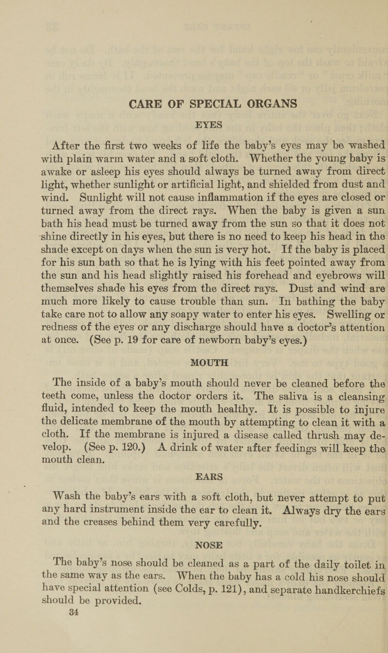 CARE OF SPECIAL ORGANS EYES _ After the first two weeks of life the baby’s eyes may be washed with plain warm water and a soft cloth. Whether the young baby is awake or asleep his eyes should always be turned away from direct light, whether sunlight or artificial light, and shielded from dust and wind. Sunlight will not cause inflammation if the eyes are closed or turned away from the direct rays. When the baby is given a sun bath his head must be turned away from the sun so that it does not shine directly in his eyes, but there is no need to keep his head in the shade except on days when the sun is very hot. If the baby is placed for his sun bath so that he is lying with his feet pointed away from the sun and his head slightly raised his forehead and eyebrows will themselves shade his eyes from the direct rays. Dust and wind are much more likely to cause trouble than sun. In bathing the baby take care not to allow any soapy water to enter his eyes. Swelling or redness of the eyes or any discharge should have a doctor’s attention at once. (See p. 19 for care of newborn baby’s eyes.) | MOUTH The inside of a baby’s mouth should never be cleaned before the teeth come, unless the doctor orders it. The saliva is a cleansing fluid, intended to keep the mouth healthy. It is possible to injure the delicate membrane of the mouth by attempting to clean it with a cloth. If the membrane is injured a disease called thrush may de- velop. (See p. 120.) A drink of water after feedings will keep the mouth clean. 3 EARS Wash the baby’s ears with a soft cloth, but never attempt to put any hard instrument inside the ear to clean it, Always dry the ears and the creases behind them very carefully. NOSE The baby’s nose should be cleaned as a part of the daily toilet in the same way as the ears. When the baby has a cold his nose should have special attention (see Colds, p. 121), and separate handkerchiefs should be provided. )