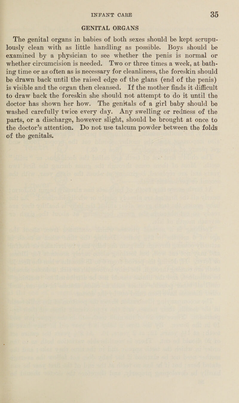 GENITAL ORGANS The genital organs in babies of both sexes should be kept scrupu- lously clean with as little handling as possible. Boys should be examined by a physician to see whether the penis is normal or whether circumcision is needed. ‘Two or three times a week, at bath- ing time or as often as is necessary for cleanliness, the foreskin should be drawn back until the raised edge of the glans (end of the penis) is visible and the organ then cleansed. If the mother finds it difficult to draw back the foreskin she should not attempt to do it until the doctor has shown her how. The genrtals of a girl baby should be washed carefully twice every day. Any swelling or redness of the parts, or a discharge, however slight, should be brought at once to the doctor’s attention. Do not use talcum powder between the folds of the genitals.