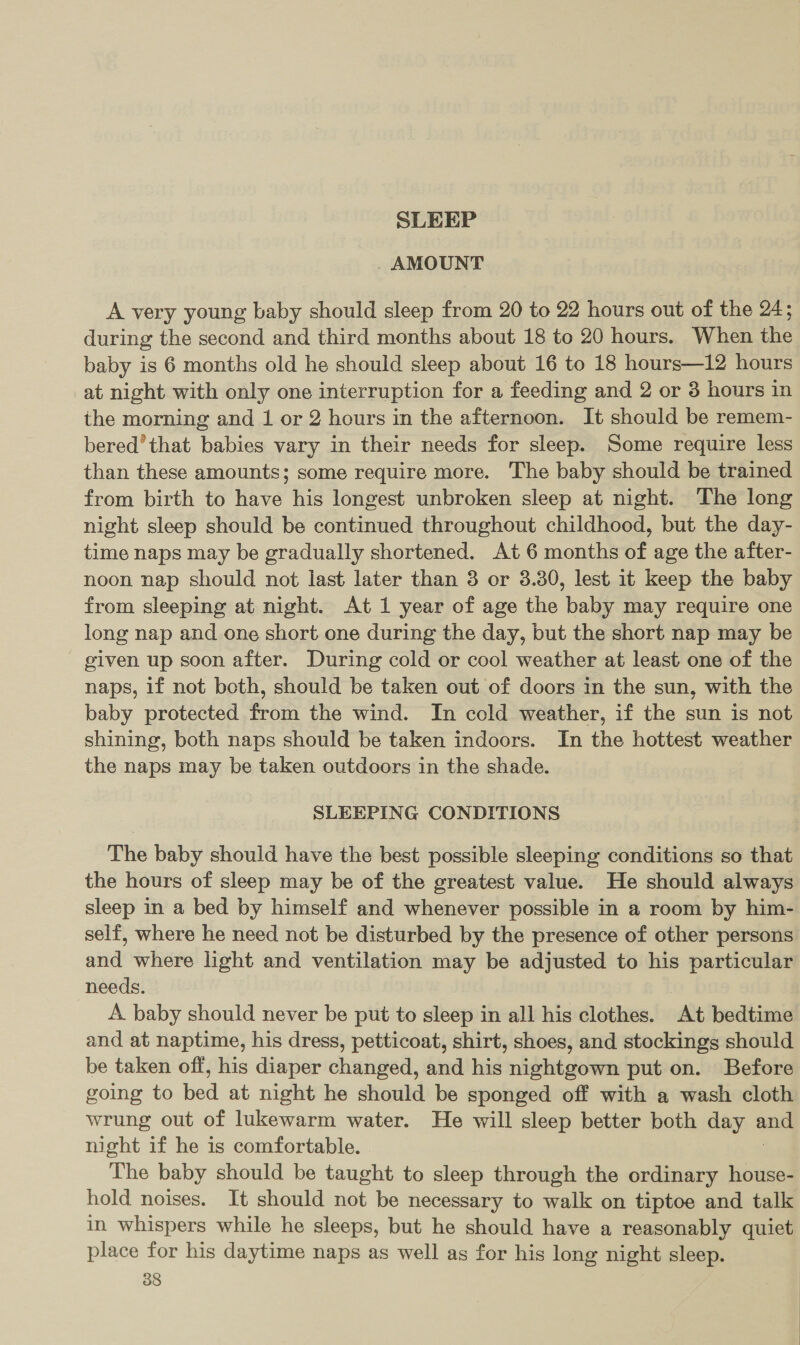 SLEEP AMOUNT A very young baby should sleep from 20 to 22 hours out of the 24; during the second and third months about 18 to 20 hours. When the baby is 6 months old he should sleep about 16 to 18 hours—12 hours at night with only one interruption for a feeding and 2 or 3 hours in the morning and 1 or 2 hours in the afternoon. It should be remem- bered’ that babies vary in their needs for sleep. Some require less than these amounts; some require more. The baby should be trained from birth to have his longest unbroken sleep at night. The long night sleep should be continued throughout childhood, but the day- time naps may be gradually shortened. At 6 months of age the after- noon nap should not last later than 3 or 3.30, lest it keep the baby from sleeping at night. At 1 year of age the baby may require one long nap and one short one during the day, but the short nap may be given up soon after. During cold or cool weather at least one of the naps, if not both, should be taken out of doors in the sun, with the baby protected from the wind. In cold weather, if the sun is not shining, both naps should be taken indoors. In the hottest weather the naps may be taken outdoors in the shade. SLEEPING CONDITIONS The baby should have the best possible sleeping conditions so that the hours of sleep may be of the greatest value. He should always sleep in a bed by himself and whenever possible in a room by him- self, where he need not be disturbed by the presence of other persons and where light and ventilation may be adjusted to his particular needs. A baby should never be put to sleep in all his clothes. At bedtime and at naptime, his dress, petticoat, shirt, shoes, and stockings should be taken off, his diaper changed, and his nightgown put on. Before going to bed at night he should be sponged off with a wash cloth wrung out of lukewarm water. He will sleep better both day and night if he is comfortable. } The baby should be taught to sleep through the ordinary house- hold noises. It should not be necessary to walk on tiptoe and talk in whispers while he sleeps, but he should have a reasonably quiet place for his daytime naps as well as for his long night sleep.
